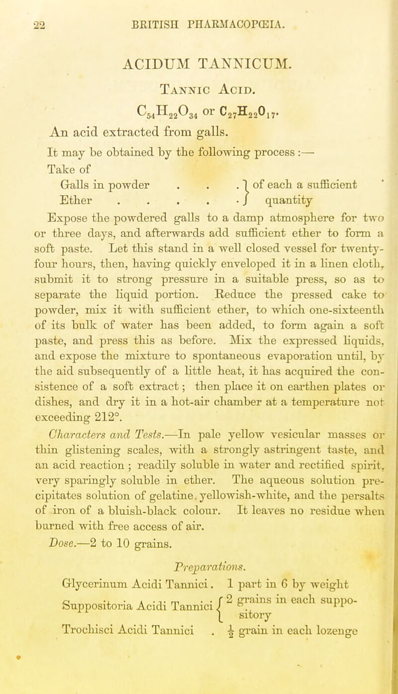 ACIDUM TANNICUM. Tannic Acid. ^54^22^34 or C27H22017. An acid extracted from galls. It may be obtained by the following process :— Take of Galls in powder . . . 1 of each a sufficient Ether / quantity Expose the powdered galls to a damp atmosphere for two or three days, and afterwards add sufficient ether to form a soft paste. Let this stand in a well closed vessel for twenty- four hours, then, having quickly enveloped it in a linen clothT submit it to strong pressure in a suitable press, so as to separate the liquid portion. Reduce the pressed cake to powder, mix it with sufficient ether, to which one-sixteenth of its bulk of water has been added, to form again a soft paste, and press this as before. Mix the expressed bquids, and expose the mixture to spontaneous evaporation until, by the aid subsequently of a bttle heat, it has acquired the con- sistence of a soft extract; then place it on earthen plates or dishes, and dry it in a hot-air chamber at a temperature nor exceeding 212°. Characters and Tests.—In pale yellow vesicular masses or thin gbstening scales, with a strongly astringent taste, and an acid reaction ; readily soluble in water and rectified spirit, very sparingly soluble in ether. The aqueous solution pre- cipitates solution of gelatine, yellowish-white, and the persalts of iron of a bluish-black colour. It leaves no residue when burned with free access of air. Dose.—2 to 10 grains. Treparatiom. Glycerinum Acidi Tannici. 1 part in 6 by weight Suppositoria Acidi Tannici / ^ &yams m each suppo- 1 sxtory Trochisci Acidi Tannici . ^ grain in each lozenge