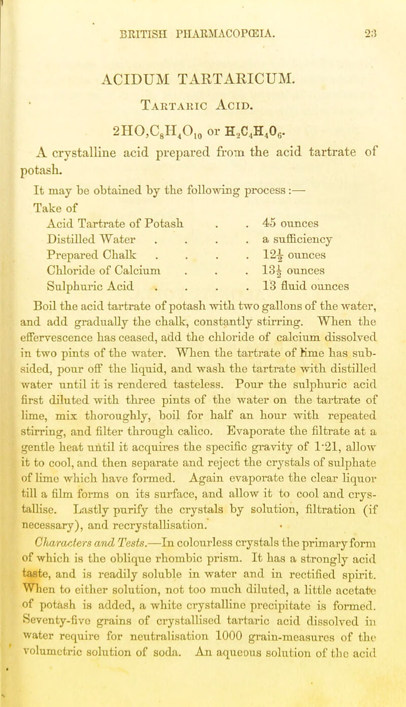 ACLDUM TARTARICUM. Tartaric Acid. 2HO,C8H4OI0 or H2C4H406. A crystalline acid prepared from the acid tartrate of potash. It may be obtained by the following process :— Take of Acid Tartrate of Potasb . . 45 ounces Distilled Water . . . .a sufficiency Prepared Chalk .... 12-^ ounces Chloride of Calcium . . .13^ ounces Sulphuric Acid . . . .13 fluid ounces Boil the acid tartrate of potash with two gallons of the water, and add gradually the chalk, constantly stirring. When the effervescence has ceased, add the chloride of calcium dissolved in two pints of the water. When the tartrate of Kme has sub- sided, pour off the liquid, and wash the tartrate with distilled water until it is rendered tasteless. Pour the sulphuric acid first diluted with three pints of the water on the tartrate of lime, mix thoroughly, boil for half an hour with repeated stirring, and filter through calico. Evaporate the filtrate at a gentle heat until it acquires the specific gravity of P21, allow it to cool, and then separate and reject the crystals of sulphate of lime which have formed. Again evaporate the clear liquor till a film forms on its surface, and allow it to cool and crys- tallise. Lastly purify the crystals by solution, filtration (if necessary), and recrystalUsation. Characters and Tests.—In colourless crystals the primary form of which is the oblique rhombic prism. It has a strongly acid taste, and is readily soluble in water and in rectified spirit. When to either solution, not too much diluted, a little acetate of potash is added, a white crystalline precipitate is formed. Seventy-five grains of crystallised tartaric acid dissolved in water require for neutralisation 1000 grain-measures of the volumetric solution of soda. An aqueous solution of the acid