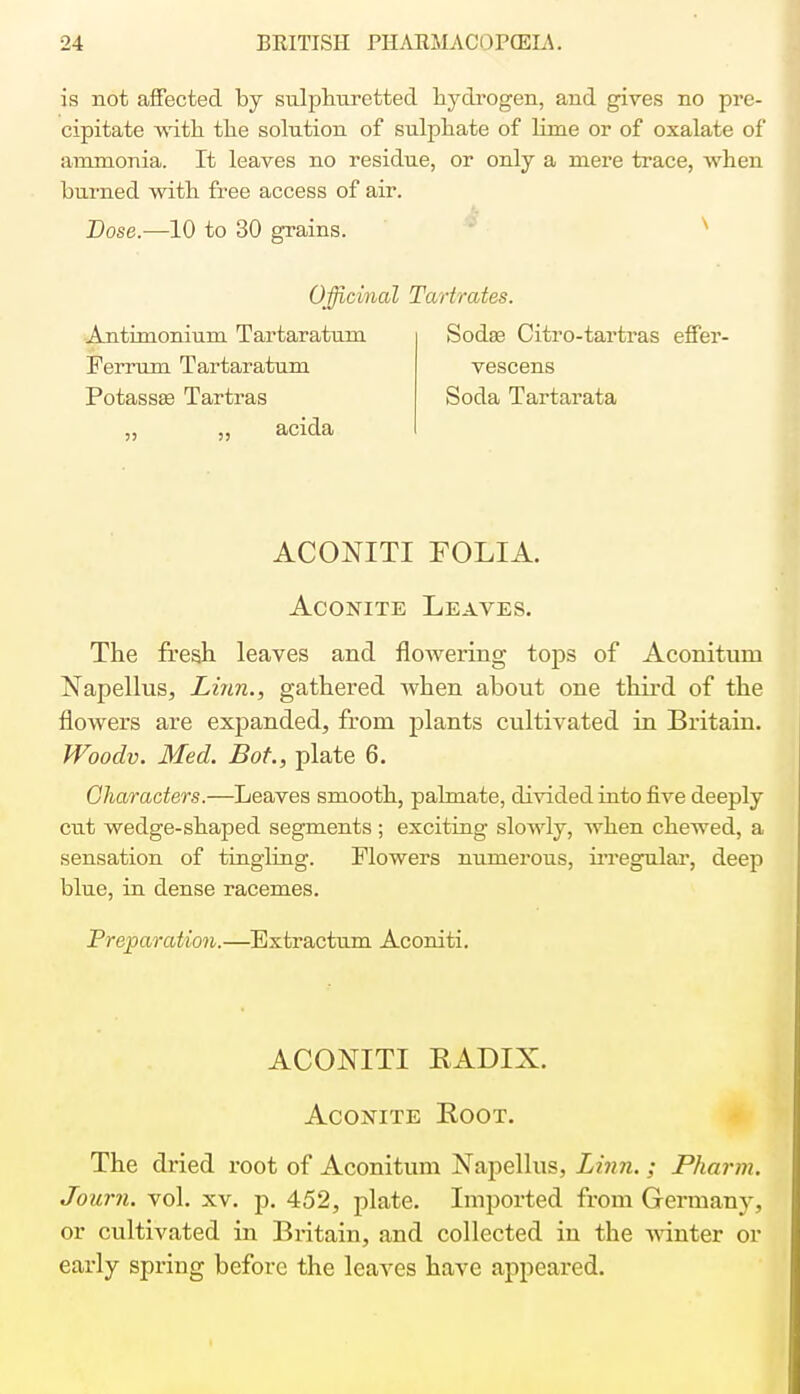 is not affected by sulphuretted hydrogen, and gives no pre- cipitate with the solution of sulphate of lime or of oxalate of ammonia. It leaves no residue, or only a mere trace, when burned with free access of air. Dose.—10 to 30 grains. Officinal Tartrates. Antimonium Tartaratum Ferrum Tartaratum Potassas Tartras „ ,, acida Sodaa Citro-tartras effer- vescens Soda Tartarata ACONITI FOLIA. Aconite Leaves. The fresh leaves and flowering tops of Aconitum Napellus, Linn., gathered when about one third of the flowers are expanded, from plants cultivated in Britain. Woodv. Med. Bot., plate 6. Characters.—Leaves smooth, pahnate, divided into five deeply cut wedge-shaped segments ; exciting slowly, when chewed, a sensation of tingling. Flowers numerous, irregular, deep blue, in dense racemes. Preparation.—Extractum Aconiti. ACONITI RADIX. Aconite Root. The dried root of Aconitum Napellus, Linn.; Pharm. Journ. vol. xv. p. 452, plate. Imported from Germany, or cultivated in Britain, and collected in the winter or early spring before the leaves have appeared.