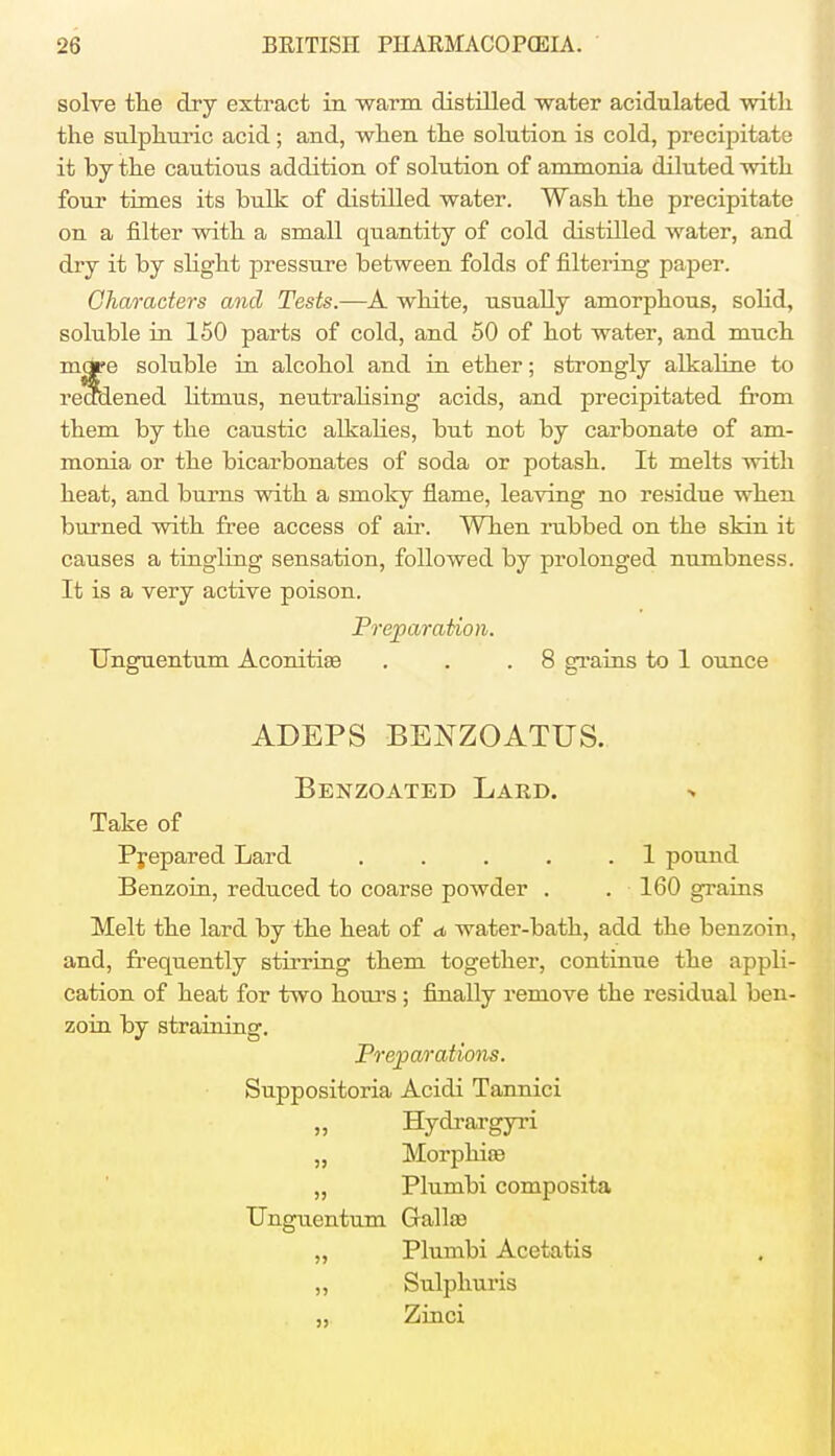 solve the dry extract in warm distilled water acidulated with the sulphuric acid; and, when the solution is cold, precipitate it by the cautious addition of solution of ammonia diluted with four times its bulk of distilled water. Wash the precipitate on a filter with a small quantity of cold distilled water, and dry it by slight pressure between folds of filtering paper. Characters and Tests.—A white, usually amorphous, solid, soluble in 150 parts of cold, and 50 of hot water, and much mope soluble in alcohol and in ether; strongly alkaline to redaened litmus, neutralising acids, and precipitated from them by the caustic alkalies, but not by carbonate of am- monia or the bicarbonates of soda or potash. It melts with heat, and burns with a srnoky flame, leaving no residue when burned with free access of ah*. When rubbed on the skin it causes a tingling sensation, followed by prolonged numbness. It is a very active poison. Preparation. Unguentum Aconitiae . . .8 grains to 1 ounce ADEPS BENZOATUS. Benzoated Lard. Take of Prepared Lard . . . . .1 pound Benzoin, reduced to coarse powder . . 160 grains Melt the lard by the heat of d water-bath, add the benzoin, and, frequently stirring them together, continue the appli- cation of heat for two hours ; finally remove the residual ben- zoin by straining. Preparations. Suppositoria Acidi Tannici Hydrargyri „ Morphiee „ Plumbi composita Unguentum Gallaa „ Plumbi Acetatis ,, Sulphuris „ Zinci