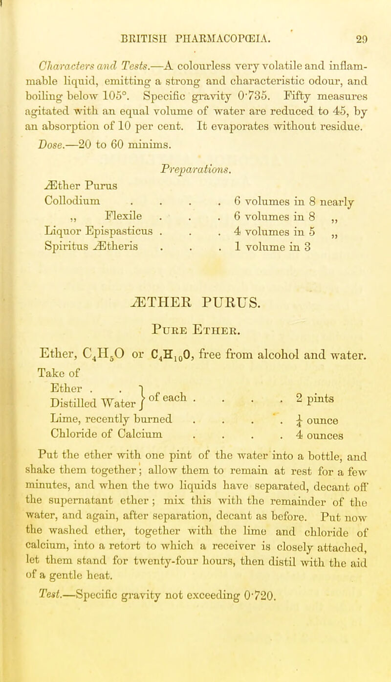 Characters and Tests.—A colourless very volatile and inflam- mable liquid, emitting a strong and characteristic odour, and boiling below 105°. Specific gravity 0'735. Fifty measures agitated with an equal volume of water are reduced to 45, by an absorption of 10 per cent. It evaporates without residue. Dose.—20 to 60 minims. Preparations. iEther Purus Collodium . . . .6 volumes in 8 nearly ,, Flexile . . .6 volumes in 8 ,, Liquor Epispasticus . . .4 volumes in 5 „ Spiritus ^Btheris . . .1 volume in 3 iETHER PUKUS. Pure Ether. Ether, C4H50 or C4H100, free from alcohol and water. Take of Ether . Distilled Water / of eact • ' • ■ 2 P™*8 Lime, recently burned . . ' . A ounce Chloride of Calcium . . . .4 ounces Put the ether with one pint of the water into a bottle, and shake them together; allow them to remain at rest for a few minutes, and when the two liquids have separated, decant off the supernatant ether ; mix this with the remainder of the water, and again, after separation, decant as before. Put now the washed ether, together with the lime and chloride of calcium, into a retort to which a receiver is closely attached, let them stand for twenty-four hours, then distil with the aid of a gentle heat. Test.—Specific gravity not exceeding 0'720.