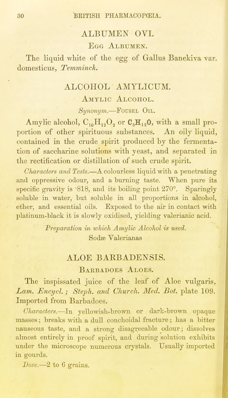 ALBUMEN OVI. Egg Albumen. The liquid white of the egg of Gallus Banekiva var. domesticus, Temminck. ALCOHOL AMYLICUM. Amtlic Alcohol. Synonym.—Fousel Oil. Amylic alcohol, CI0H12O2 or C5HI20, with a small pro- portion of other spirituous substances. An oily liquid, contained in the crude spirit produced by the fermenta- tion of saccharine solutions with yeast, and separated in the rectification or distillation of such crude spirit. Glvaracters and Tests.—A colourless liquid with a penetrating and oppressive odour, and a burning taste. When pure its specific gravity is '818, and its boiling point 270°. Sparingly soluble in water, but soluble in all proportions in alcohol, ether, and essential oils. Exposed to the air in contact with platinum-black it is slowly oxidised, yielding valerianic acid. Preparation in which Amylic Alcohol is used. Sodas Valerianas ALOE BARBADENSIS. Baebadoes Aloes. The inspissated juice of the leaf of Aloe vulgaris. Lam. Encycl.; Steph. and Church. Med. Bot. plate 109. Imported from Barbadoes. Gliaracters.—In yellowish-brown or dark-brown opaque masses ; breaks with a dull conchoidal fracture ; has a bitter nauseous taste, and a strong disagreeable odour; dissolves almost entirely in proof spirit, and during solution exhibits under the microscope numerous crystals. Usually imported in gourds. Dose.—2 to 6 grains.