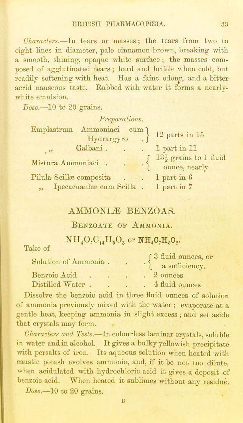 Characters.—In tears or masses ; the tears from two to eight lines in diameter, pale cinnamon-brown, breaking with a smooth, shining, opaque white surface ; the masses com- posed of agglutinated tears ; hard and brittle when cold, but readily softening with heat. Has a faint odour, and a bitter acrid nauseous taste. Rubbed with water it forms a nearly- white emulsion. Dose.—10 to 20 grains. Emplastrum Preparations. .Ammoniaci cum Hydrargyro Galbani . Mistura Ammoniaci . Pilula Scilke composita „ Ipecacuanhas cum Scilla 12 parts in 15 1 part in 11 13^ grains to 1 fluid ounce, nearly 1 part in 6 1 part in 7 AMMONITE BENZOAS. Benzoate or Ammonia. NH40,C14H503 or NH4C7H502. Take of 3 fluid ounces, or a sufficiency. Benzoic Acid . . . .2 ounces Distilled Water . . . .4 fluid ounces Dissolve the benzoic acid in three fluid ounces of solution of ammonia previously mixed with the water ; evaporate at a gentle heat, keeping ammonia in slight excess ; and set aside that crystals may form. Characters and Tests.—In colourless laminar crystals, soluble in water and in alcohol. It gives a bulky yellowish precipitate with persalts of iron. Its aqueous solution when heated with caustic potash evolves ammonia, and, if it be not too dilute, when acidulated with hydrochloric acid it gives a deposit of benzoic acid. When heated it sublimes without any residue. Dose.—10 to 20 grains. Solution of Ammonia ■