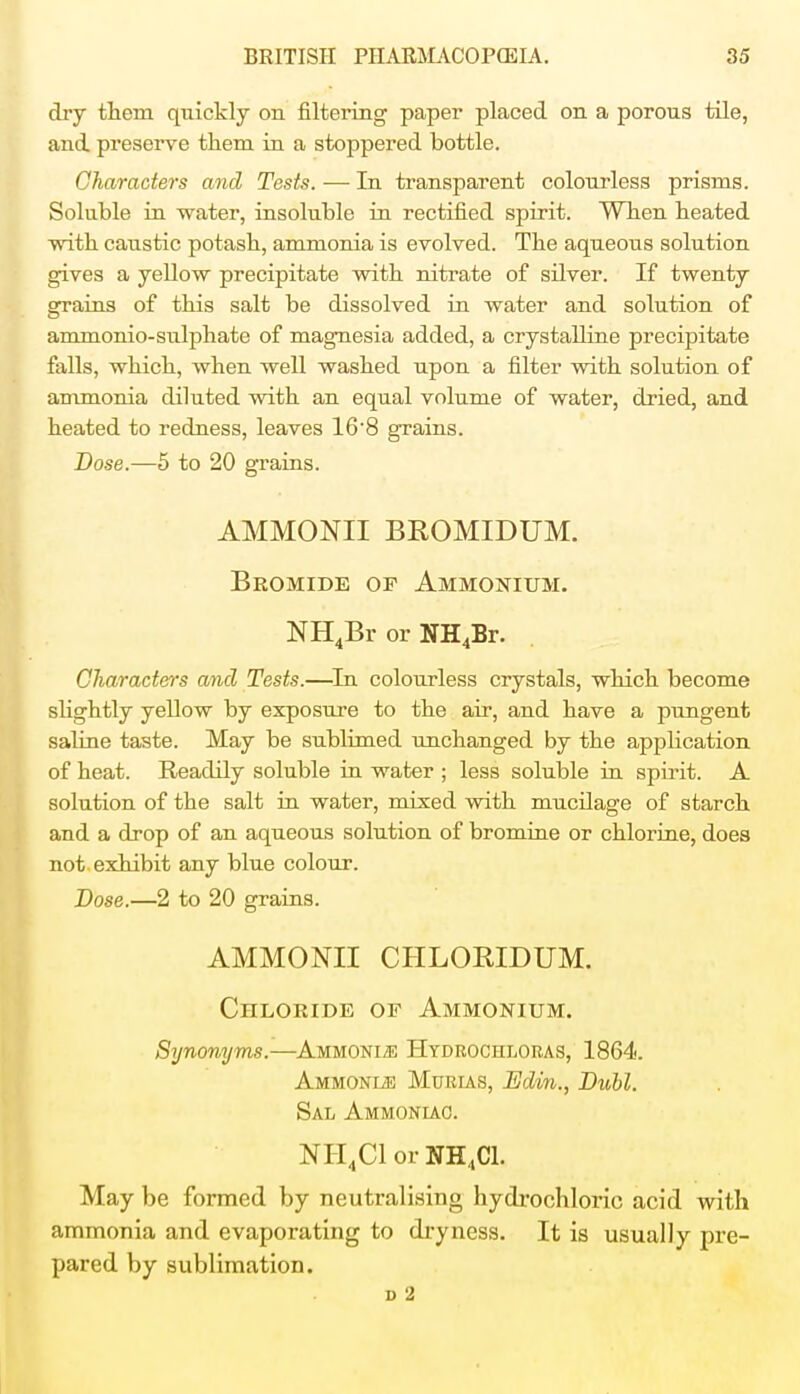 dry them quickly on filtering paper placed on a porous tile, and preserve them in a stoppered bottle. Characters and Tests. — In transparent colourless prisms. Soluble in water, insoluble in rectified spirit. When heated with caustic potash, ammonia is evolved. The aqueous solution gives a yellow precipitate with nitrate of silver. If twenty grains of this salt be dissolved in water and solution of ammonio-sulphate of magnesia added, a crystalline precipitate falls, which, when well washed upon a filter with solution of ammonia diluted with an equal volume of water, dried, and heated to redness, leaves 168 grains. Dose.—5 to 20 grains. AMMONII BROMIDUM. Bromide of Ammonium. NH4Br or NH4Br. Characters and Tests.—In colourless crystals, which become slightly yellow by exposure to the air, and have a pungent saline taste. May be sublimed unchanged by the application of heat. Readily soluble in water ; less soluble in spirit. A solution of the salt in water, mixed with mucilage of starch and a drop of an aqueous solution of bromine or chlorine, does not exhibit any blue colour. Dose.—2 to 20 grains. AMMONII CHLORIDUM. CnLORiDE or Ammonium. Synonyms.—Ammonite Hydrochloras, 1864. Ammonle Murias, Edin., Dubl. Sal Ammoniac. NH4C1 or NH4C1. May be formed by neutralising hydrochloric acid with ammonia and evaporating to dryness. It is usually pre- pared by sublimation. D 2