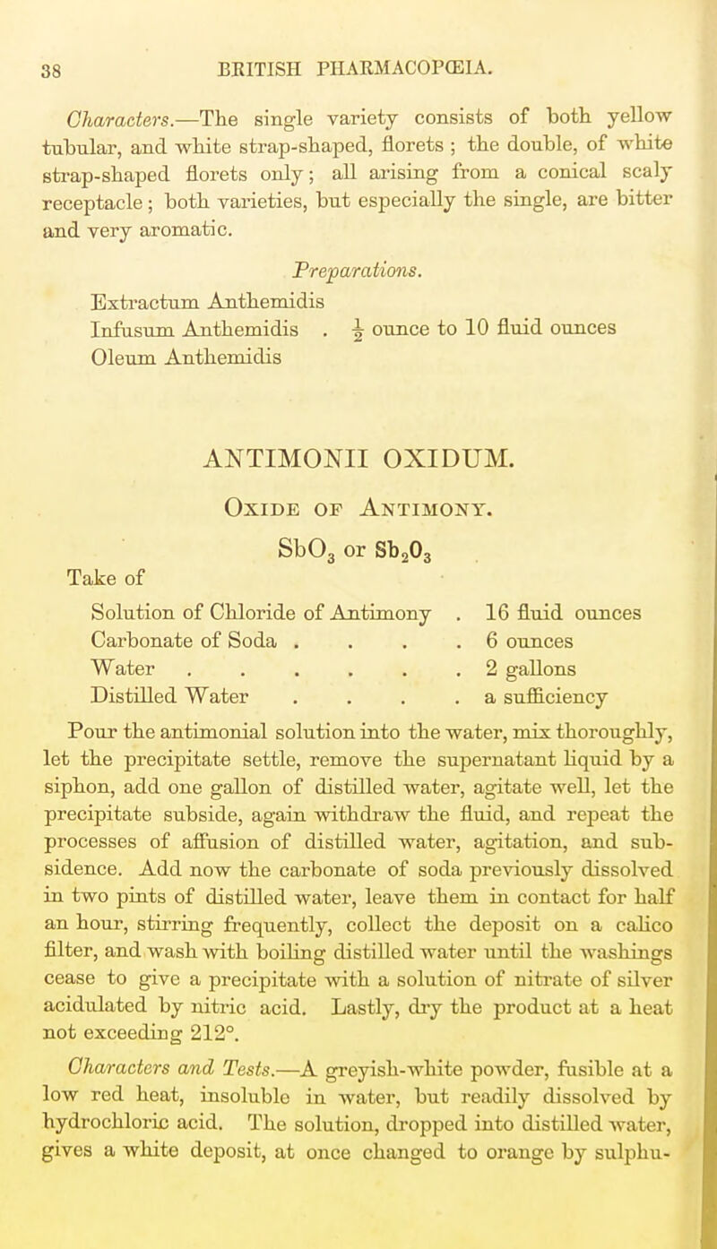 Characters.—The single variety consists of both yellow tubular, and white strap-shaped, florets ; the double, of white strap-shaped florets only; all arising from a conical scaly receptacle; both varieties, but especially the single, are bitter and very aromatic. Preparations. Extractum Anthemidis Infusum Anthemidis . \ ounce to 10 fluid ounces Oleum Anthemidis ANTIMONII OXIDUM. Oxide of Antimony. Sb03 or Sb203 Take of Solution of Chloride of Ajitimony . 16 fluid ounces Carbonate of Soda . . . .6 ounces Water 2 gallons Distilled Water . . . .a sufficiency Pour the antimonial solution into the water, mix thoroughly, let the precipitate settle, remove the supernatant liquid by a siphon, add one gallon of distilled water, agitate well, let the precipitate subside, again withdraw the fluid, and repeat the processes of affusion of distilled water, agitation, and sub- sidence. Add now the carbonate of soda previously dissolved in two pints of distilled water, leave them in contact for half an hour, stirring frequently, collect the deposit on a calico filter, and wash with boiling distilled water until the washings cease to give a precipitate with a solution of nitrate of silver acidulated by nitric acid. Lastly, dry the product at a heat not exceeding 212°. Characters and Tests.—A greyish-white powder, fusible at a low red heat, insoluble in water, but readily dissolved by hydrochloric acid. The solution, dropped into distilled water, gives a white deposit, at once changed to orange by sulphu-