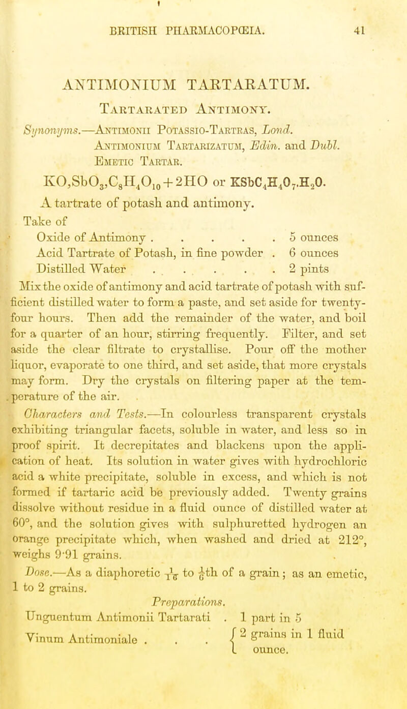 t BEITISH PIIAKMACOPCEIA. 41 ANTIMONIUM TAKTARATUM. Tartarated Antimony. Synonyms.—Antimonii Potassio-Tartras, Lond. Antimonium Tartarizatum, Edin. and Dubl. Emetic Tartar. KO,SbO3,C8H4O10 + 2HO or ZSbC4H407.H20. A tartrate of potash, and antimony. Take of Oxide of Antimony . . . . .5 ounces Acid Tartrate of Potash, in fine powder . 6 ounces Distilled Water ..... . .2 pints Mix the oxide of antimony and acid tartrate of potash with suf- ficient distilled water to form a paste, and set aside for twenty- four hours. Then add the remainder of the water, and boil for a quarter of an hour, stirring frequently. Filter, and set aside the clear filtrate to crystallise. Pour off the mother liquor, evaporate to one third, and set aside, that more crystals may form. Dry the crystals on filtering paper at the tem- perature of the air. Characters arid Tests.—In colourless transparent crystals exhibiting triangular facets, soluble in water, and less so in proof spirit. It decrepitates and blackens upon the appli- cation of heat. Its solution in water gives with hydrochloric acid a white precipitate, soluble in excess, and which is not formed if tartaric acid be previously added. Twenty grains dissolve without residue in a fluid ounce of distilled water at 60°, and the solution gives with sulphuretted hydrogen an orange precipitate which, when washed and dried at 212°, weighs 9-91 grains. Dose.—As a diaphoretic to £th of a grain; as an emetic, 1 to 2 grains. Preparations. TJnguentum Antimonii Tartarati . 1 part in 5 Vinum Antimoniale . . . ( 2 Srains in 1 fluid I ounce.