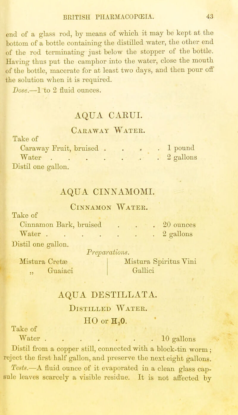 end of a glass rod, by means of which it may be kept at the bottom of a bottle containing the distilled water, the other end of the rod terminating' just below the stopper of the bottle. Having thus put the camphor into the water, close the mouth of the bottle, macerate for at least two days, and then pour off the solution when it is required. Dose.—1 to 2 fluid ounces. AQUA CARUI. Caraway Water. Take of Caraway Fruit, bruised Water . Distil one gallon. 1 pound 2 gallons AQUA CINNAMOMI. Cinnamon Water. Take of Cinnamon Bark, bruised Water .... Distil one gallon. Mistura Cretae ,, Guaiaci 20 ounces 2 gallons Preparations. Mistura Spiritus Vini Gallici Take of Water AQUA DESTILLATA. Distilled Water. HO or H20. < . . .10 gallons Distil from a copper still, connected with a block-tin worm ; reject the first half gallon, and preserve tho next eight gallons. Tests.—A fluid ounce of it evaporated in a clean glass cap- sule leaves scarcely a visible residue. It is not affected by
