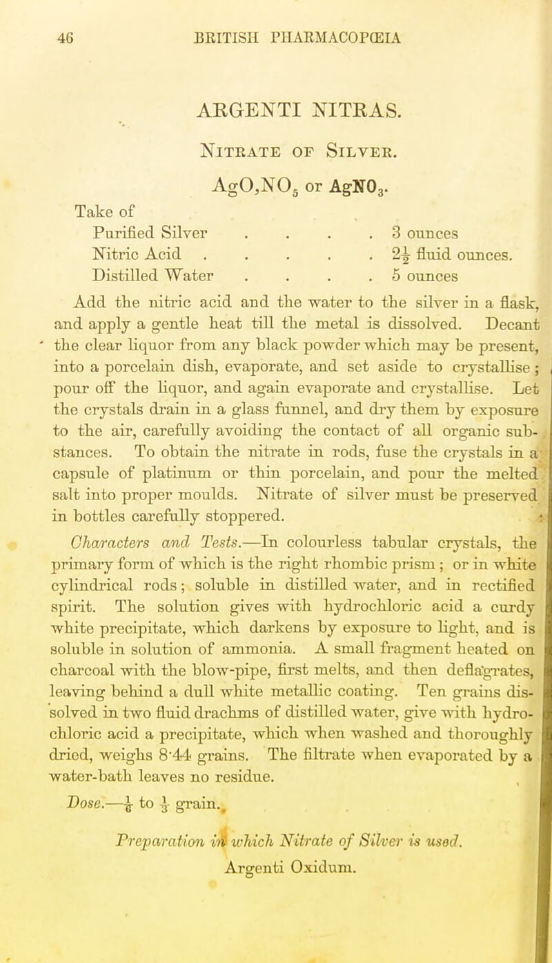 ARGENTI NITRAS. Nitrate of Silver. AgO,NOa or AgTSOr Take of Purified Silver .... 3 ounces Mtric Acid . . . . . 2\ fluid ounces. Distilled Water .... 5 ounces Add the nitric acid and the water to the silver in a flask, and apply a gentle heat till the metal is dissolved. Decant ' the clear liquor from any hlack powder which may be present, into a porcelain dish, evaporate, and set aside to crystallise ; pour off the liquor, and again evaporate and crystallise. Let the crystals drain in a glass funnel, and dry them by exposure to the air, carefully avoiding the contact of all organic sub- stances. To obtain the nitrate in rods, fuse the crystals in a' capsule of platinum or thin porcelain, and pour the melted salt into proper moulds. Nitrate of silver must be preserved in bottles carefully stoppered. | Characters and Tests.—In colourless tabular crystals, the primary form of which is the right rhombic prism ; or in white cylindrical rods; soluble in distilled water, and in rectified spirit. The solution gives with hydrochloric acid a curdy white precipitate, which darkens by exposure to light, and is soluble in solution of ammonia. A small fragment heated on charcoal with the blow-pipe, first melts, and then deflagrates, leaving behind a dull white metallic coating. Ten grains dis- solved in two fluid drachms of distilled water, give with hydro- chloric acid a precipitate, which when washed and thoroughly dried, weighs 8-44 grains. The filtrate when evaporated by a water-bath leaves no residue. Dose.—\ to \ grain.. Preparation iti which Nitrate of Silver is used. Arsrenti Oxidum.