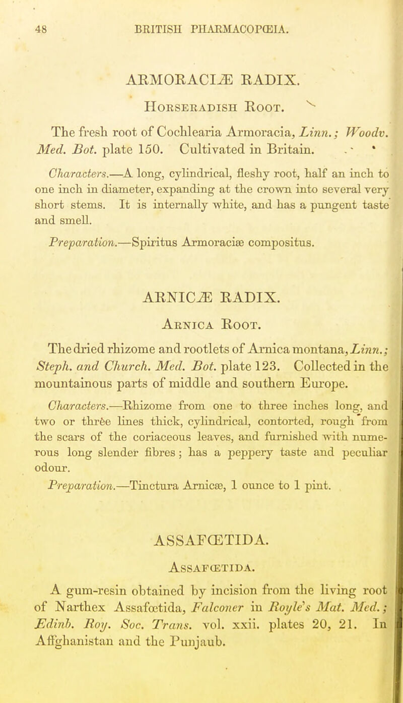 ARMORACIiE RADIX. Horseradish Root. The fresh root of Cochlearia Armoracia, Linn.; Woodv. Med. Bot. plate 150. Cultivated in Britain. Characters.—A. long, cylindrical, fleshy root, half an inch to one inch in diameter, expanding at the crown into several very snort stems. It is internally white, and has a pungent taste and smell. Preparation.—Spiritus Armoracia? compositus. ARNICJE RADIX. Arnica Root. The dried rhizome and rootlets of Arnica montana, Linn.; Steph. and Church. Med. Bot. plate 123. Collected in the mountainous parts of middle and southern Europe. Characters.—Rhizome from one to three inches long, and two or three lines thick, cylindrical, contorted, rough from the scars of the coriaceous leaves, and furnished with nume- rous long slender fibres ; has a peppery taste and peculiar odour. Preparation.—Tinctura Arnica?, 1 ounce to 1 pint. ASSAFOETIDA. ASSAFCETIDA. A gum-resin obtained by incision from the living root of Narthex Assafoctida, Falconer in Boyle's Mat. Med.; Edinb. Boy. Soc. Trans, vol. xxii. plates 20, 21. In Affghanistan and the Puujaub.