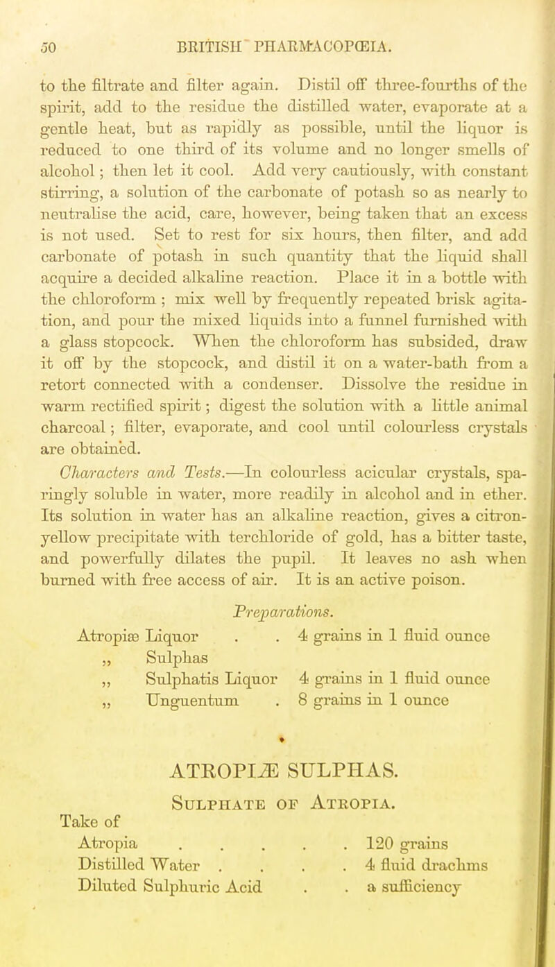 to the filtrate and filter again. Distil off three-fourths of the spirit, add to the residue the distilled water, evaporate at a gentle heat, but as rapidly as possible, until the liquor is reduced to one third of its volume and no longer smells of alcohol; then let it cool. Add very cautiously, with constant stirring, a solution of the carbonate of potash so as nearly to neutralise the acid, care, however, being taken that an excess is not used. Set to rest for six hours, then filter, and add carbonate of potash in such quantity that the liquid shall acquire a decided alkaline reaction. Place it in a bottle with the chloroform ; mix well by frequently repeated brisk agita- tion, and pour the mixed Hquids into a funnel furnished with a glass stopcock. When the chloroform has subsided, draw it off by the stopcock, and distil it on a water-bath from a retort connected with a condenser. Dissolve the residue in warm rectified spirit; digest the solution with a little animal charcoal; filter, evaporate, and cool until colourless crystals are obtained. Characters and Tests.-—-In colourless acicular crystals, spa- ringly soluble in water, more readily in alcohol and in ether. Its solution in water has an alkaline reaction, gives a citron- yellow precipitate with terchloride of gold, has a bitter taste, and powerfully dilates the pupil. It leaves no ash when burned with free access of air. It is an active poison. Preparations. Atropia? Liquor . . 4 grains in 1 fluid ounce „ Sulphas ,, Sulphatis Liquor 4 grains in 1 fluid ounce „ Unguentum . 8 grains in 1 ounce • ATEOPI^E SULPHAS. Sulphate of Atropia. Take of Atropia 120 grains Distilled Water . . . .4 fluid drachms Diluted Sulphuric Acid . . a sufficiency