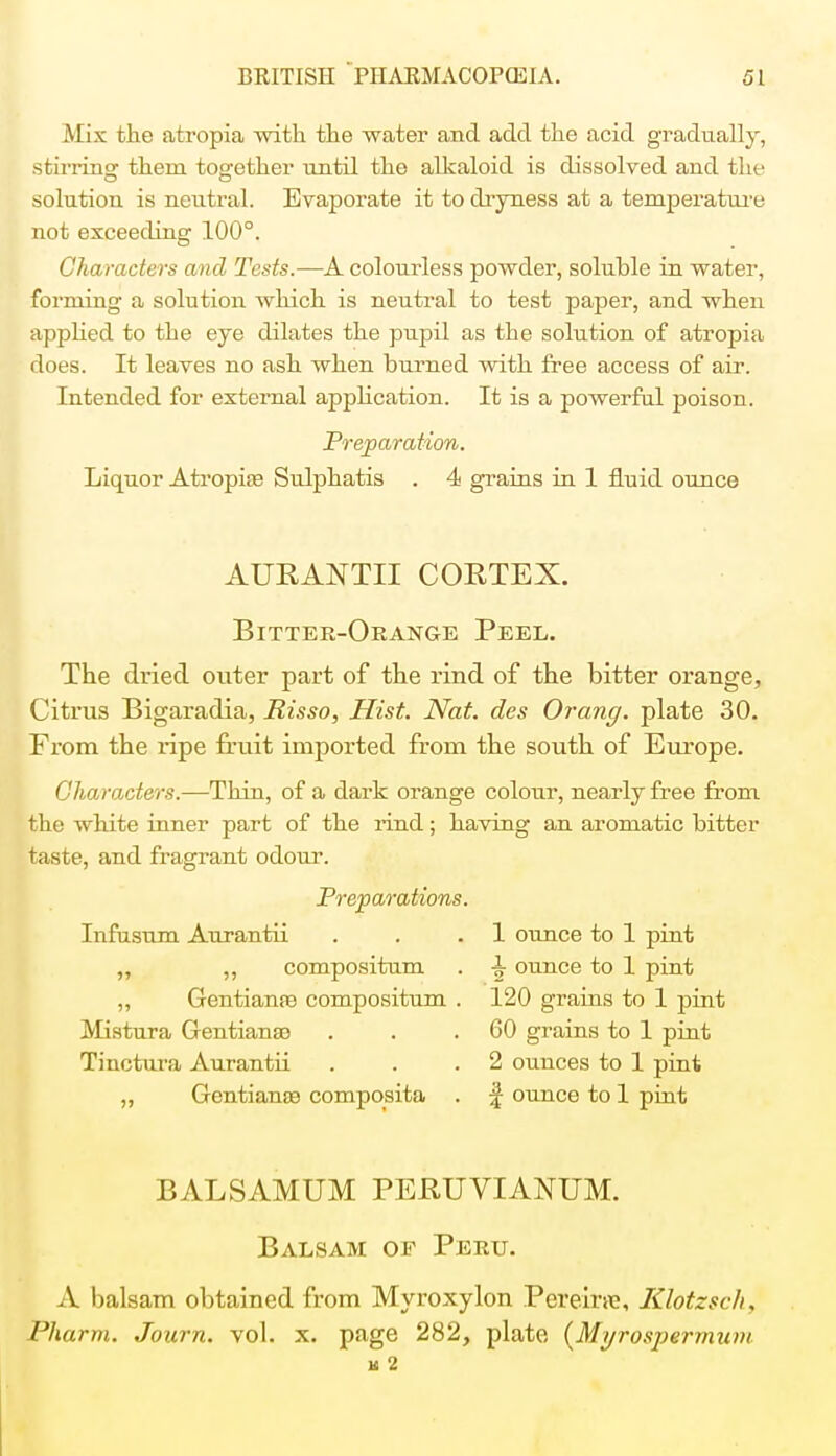 Max the atropia with the water and add the acid gradually, stirring them together until the alkaloid is dissolved and the solution is neutral. Evaporate it to dryness at a temperature not exceeding 100°. Characters and Tests.—A colourless powder, soluble in water, forming a solution which is neutral to test paper, and when applied to the eye dilates the pupil as the solution of atropia does. It leaves no ash when burned with free access of air. Intended for external application. It is a powerful poison. Preparation. Liquor Atropia? Sulphatis . 4 grains in 1 fluid ounce AURANTII CORTEX. Bitter-Orange Peel. The dried outer part of the rind of the bitter orange, Citrus Bigaradia, Risso, Hist. Nat. des Orang. plate 30. From the ripe fruit imported from the south of Europe. Characters.—Thin, of a dark orange colour, nearly free from the white inner part of the rind; having an aromatic bitter taste, and fragrant odour. Preparations. Infusum Aurantii . . .1 ounce to 1 pint „ ,, compositum . -| ounce to 1 pint „ Gentiante compositum . 120 grains to 1 pint Mistura Gentians) . . .60 grains to 1 pint Tinctura Aurantii . . .2 ounces to 1 pint „ GentiansB composita . % ounce to 1 pint BALSAMUM PEBUVIANUM. Balsam of Peru. A balsam obtained from Myroxylon Pereiwe, Klotzsch, Pharm. Journ. vol. x. page 282, plate (Myrospermunt K 2