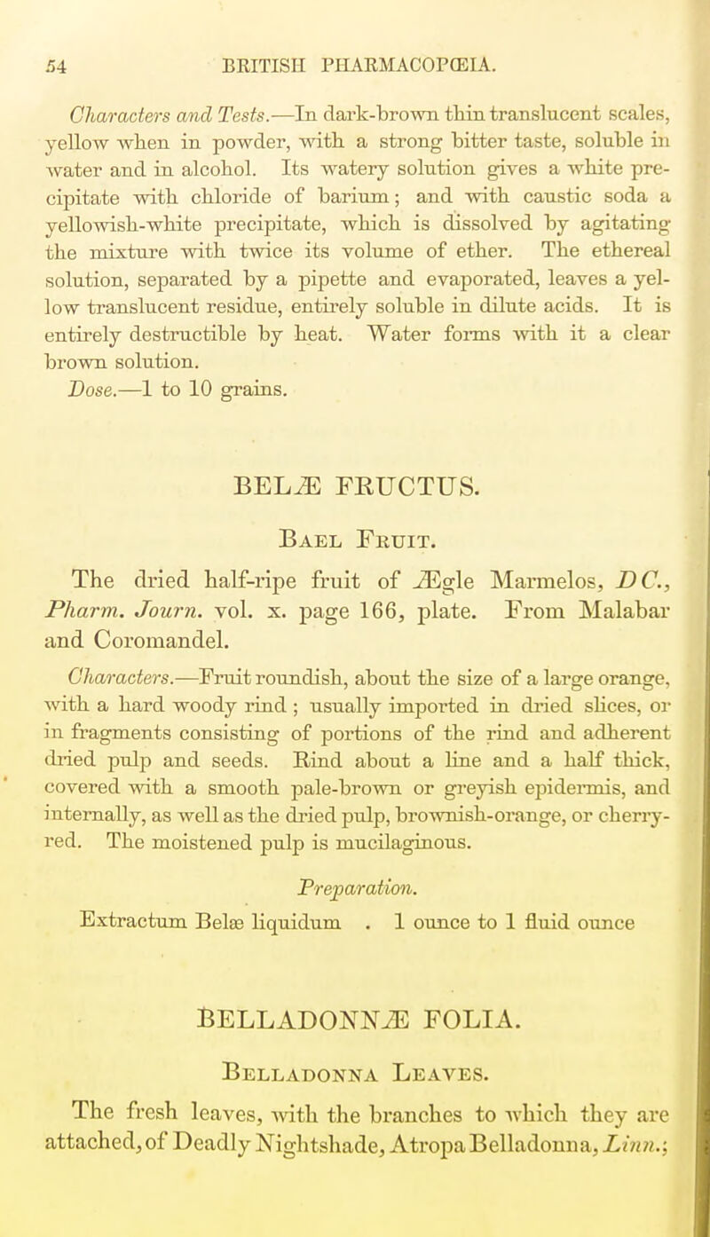 Characters and Tests.—In dark-brown thin translucent scales, yellow when in powder, with a strong bitter taste, soluble in water and in alcohol. Its watery solution gives a white pre- cipitate with chloride of barium; and with caustic soda a yellowish-white precipitate, which is dissolved by agitating the mixture with twice its volume of ether. The ethereal solution, separated by a pipette and evaporated, leaves a yel- low translucent residue, entirely soluble in dilute acids. It is entirely destructible by heat. Water forms with it a clear brown solution. Dose.—1 to 10 grains. BELiE FEUCTUS. Bael Fruit. The dried half-ripe fruit of JEgle Marmelos, DC, Pharm. Journ. vol. x. page 166, plate. From Malabar and Coromandel. Characters.—Fruit roundish, about the size of a large orange, with a hard woody rind ; usually imported in dried slices, or in fragments consisting of portions of the rind and adherent dried pulp and seeds. Rind about a line and a half thick, covered with a smooth pale-brown or greyish epidermis, and internally, as well as the dried pulp, brownish-orange, or cherry- red. The moistened pulp is mucilaginous. Preparation. Extractum Belaa liquidum . 1 ounce to 1 fluid ounce BELLADONNJE FOLIA. Belladonna Leaves. The fresh leaves, with the branches to which they are attached, of Deadly Nightshade, Atropa Belladonna, Linn.: