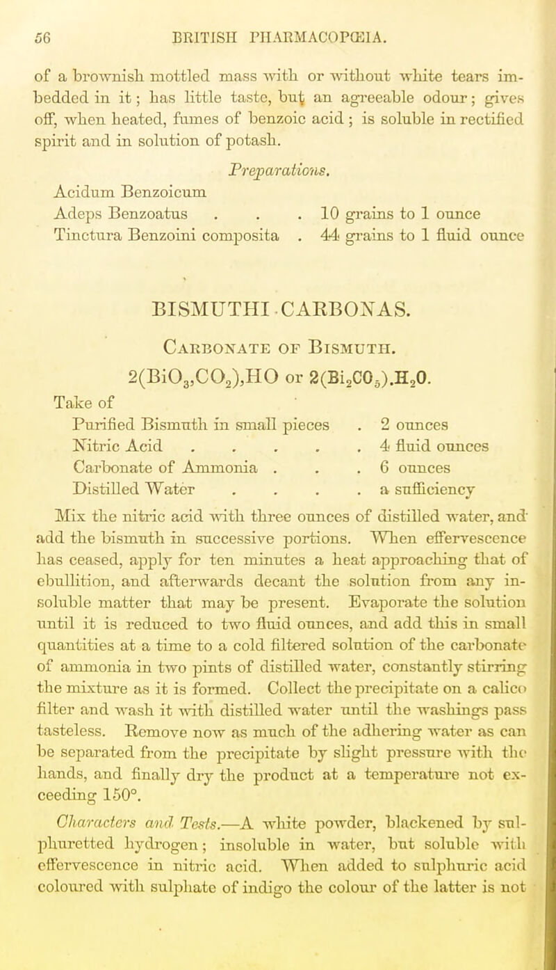 of a brownish mottled mass with or without white tears im- bedded in it; has little taste, hu\ an agreeable odour; gives off, when heated, fumes of benzoic acid; is soluble in rectified spirit and in solution of potash. Preparations. Acidum Benzoicum Adeps Benzoatus . . .10 grains to 1 ounce Tinctura Benzoini composita . 44 grains to 1 fluid ounce BISMUTHI CAKBO^AS. Carbonate of Bismuth. 2(Bi03,C02),HO or 2(Bi2C05).H,0. Take of Purified Bismuth in small pieces . 2 ounces Nitric Acid . . . . .4 fluid ounces Carbonate of Ammonia . . .6 ounces Distilled Water ... .a sufficiency Mix the nitric acid with three ounces of distilled water, and' add the bismuth in successive portions. When effervescence has ceased, apply for ten minutes a heat approaching that of ebullition, and afterwards decant the solution from any in- soluble matter that may be present. Evaporate the solution until it is reduced to two fluid ounces, and add this in small quantities at a time to a cold filtered solution of the carbonate of ammonia in two pints of distilled water, constantly stirring the mixture as it is formed. Collect the precipitate on a calico filter and wash it with distilled water until the washings pass tasteless. Remove now as much of the adhering water as can be separated from the precipitate by slight pressure with the hands, and finally dry the product at a temperature not ex- ceeding 150°. Characters and Tests.—A white powder, blackened hj sul- phuretted hydrogen; insoluble in water, but soluble with cllbrvescence in nitric acid. When added to sulphuric acid coloured with sulphate of indigo the colour of the latter is not