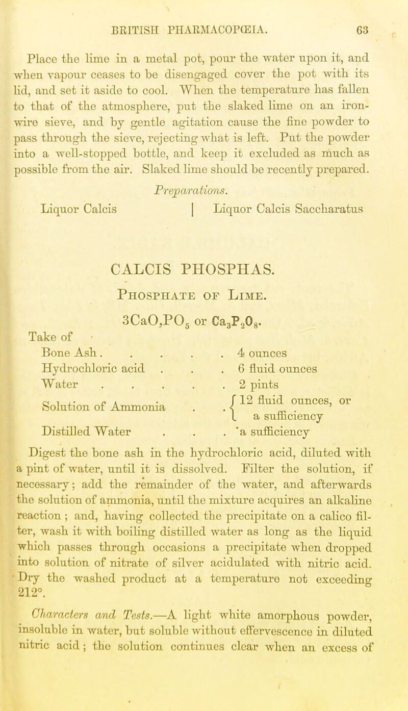 Place the lime in a metal pot, pour the water upon it, and when vapour ceases to be disengaged cover the pot with its lid, and set it aside to cool. When the temperature has fallen to that of the atmosphere, put the slaked lime on an iron- wire sieve, and by gentle agitation cause the fine powder to pass through the sieve, rejecting what is left. Put the powder into a well-stopped bottle, and keep it excluded as much as possible from the ah-. Slaked lime should be recently prepared. Preparations. Liquor Calcis Liquor Calcis Saccharatus CALCIS PHOSPHAS. Phosphate op Lime. 3CaO,P05 or Ca3P208. Take of • Bone Ash 4 ounces Hydrochloric acid . . .6 fluid ounces Water . . . . .2 pints 12 fluid ounces, or a sufficiency Distilled Water . . . *a sufficiency Digest the bone ash in the hydrochloric acid, diluted with a pint of water, until it is dissolved. Filter the solution, if necessary; add the remainder of the water, and afterwards the solution of ammonia, until the mixture acquires an alkaline reaction ; and, having collected the precipitate on a calico fil- ter, wash it with boiling distilled water as long as the liquid which passes through occasions a precipitate when dropped into solution of nitrate of silver acidulated with nitric acid. ' Dry the washed product at a temperature not exceeding 212°. Characters and Tests.—A light white amorphous powder, insoluble in water, but soluble without effervescence in diluted nitric acid; the solution continues clear when an excess of Solution of Ammonia {