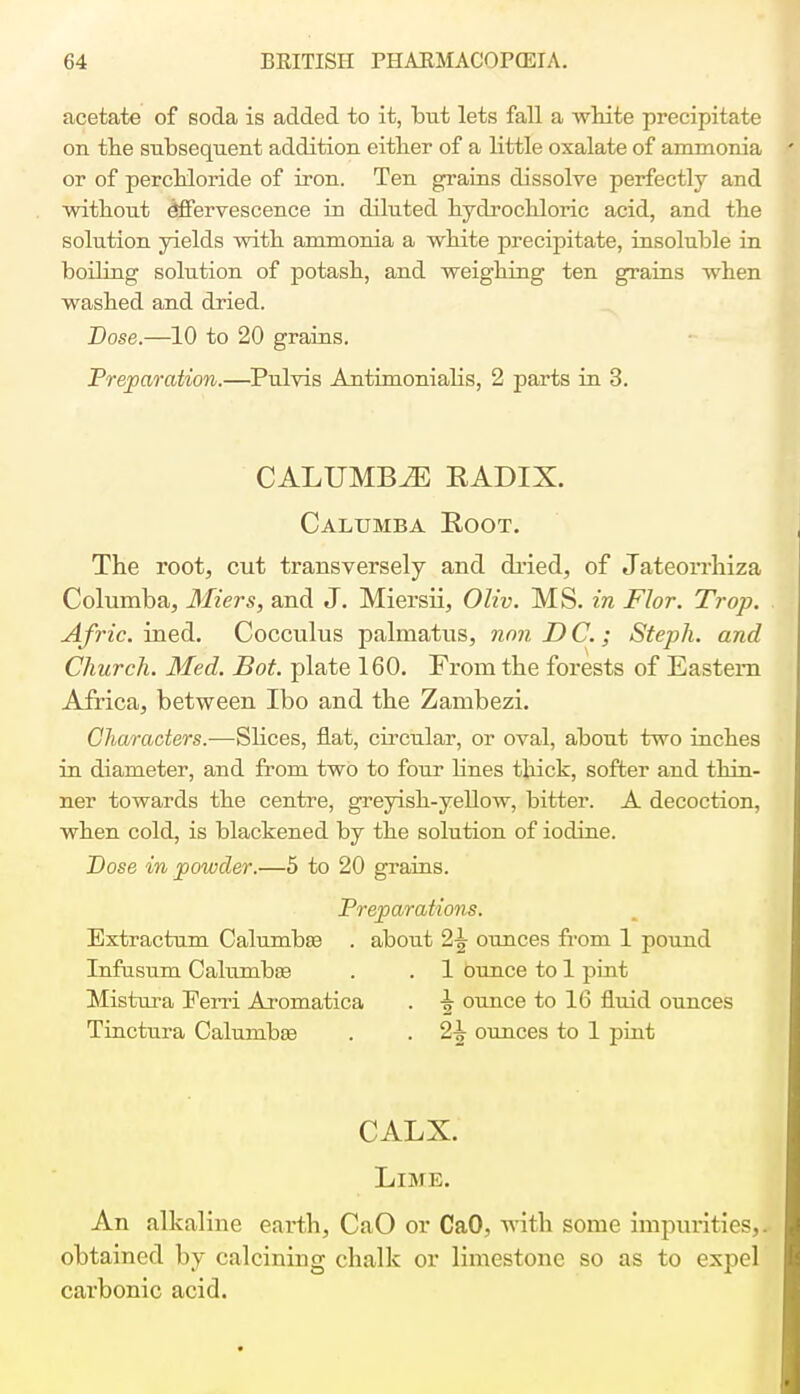 acetate of soda is added to it, but lets fall a white precipitate on the subsequent addition either of a little oxalate of ammonia or of perchloride of iron. Ten grains dissolve perfectly and without effervescence in diluted hydrochloric acid, and the solution yields with ammonia a white precipitate, insoluble in boiling solution of potash, and weighing ten grains when washed and dried. Dose.—10 to 20 grains. Preparation.—Pulvis Antimonialis, 2 parts in 3. CALUMBiE RADIX. Calumba Root. The root, cut transversely and dried, of Jateorrhiza Columba, Miers, and J. Miersii, Oliv. MS. in Flor. Trop. Afric. ined. Cocculus palmatus, nnn D C.; Steph. and Church. Med. Bot. plate 160. From the forests of Eastern Africa, between Ibo and the Zambezi. Characters.—Slices, flat, circular, or oval, about two inches in diameter, and from two to four lines thick, softer and thin- ner towards the centre, greyish-yellow, bitter. A decoction, when cold, is blackened by the solution of iodine. Dose in powder.—5 to 20 grains. Preparations. Extractum Calumba^ . about 2^ ounces from 1 pound Infusum Calumbas . . 1 ounce to 1 pint Mistura Ferri Aromatica . ounce to 16 fluid ounces Tinctura Calunibce . . 2\ ounces to 1 pint CALX. LTjU e. An alkaline earth, CaO or CaO, with some impurities,! obtained by calcining chalk or limestone so as to expel carbonic acid.