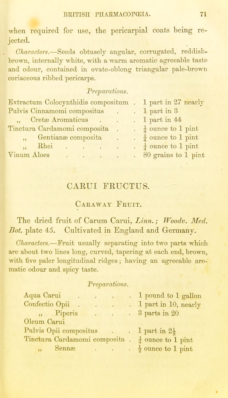 when required for use, the pericarpial coats being re- jected. Characters.—Seeds obtusely angular, corrugated, reddish- brown, internally wbite, with a warm aromatic agreeable taste and odour, contained in ovate-oblong triangular pale-brown coriaceous i-ibbed pericarps. Preparations. Extractum Colocyntbidis compositum Pnlvis Cinnamomi compositus ,, Cretas Aromaticus Tinctura Cardamomi composita „ Gentianas composita „ Rhei Vinum Aloes 1 part in 27 nearly 1 part in 3 1 part in 44 £ ounce to 1 pint £ ounce to 1 pint \ ounce to 1 pint 80 grains to 1 pint CARUI FRUCTUS. Caraway Fruit. The dried fruit of Carum Carui, Linn.; Woodv. Med. Bot. plate 45. Cultivated in England and Germany. Characters.—Fruit usually separating into two parts which are about two bnes long, curved, tapering at each end, brown, with five paler longitudinal ridges ; having an agreeable aro- matic odour and spicy taste. Preparations. Aqua Carui .... Confectio Opii .... „ Piperis Oleum Carui Pulvis Opii compositus Tinctura Cardamomi composita . ,, Sennse 1 pound to 1 gallon 1 part in 10, nearly 3 parts in 20 1 part in 2-| } ounce to 1 pint \ ounce to 1 pint