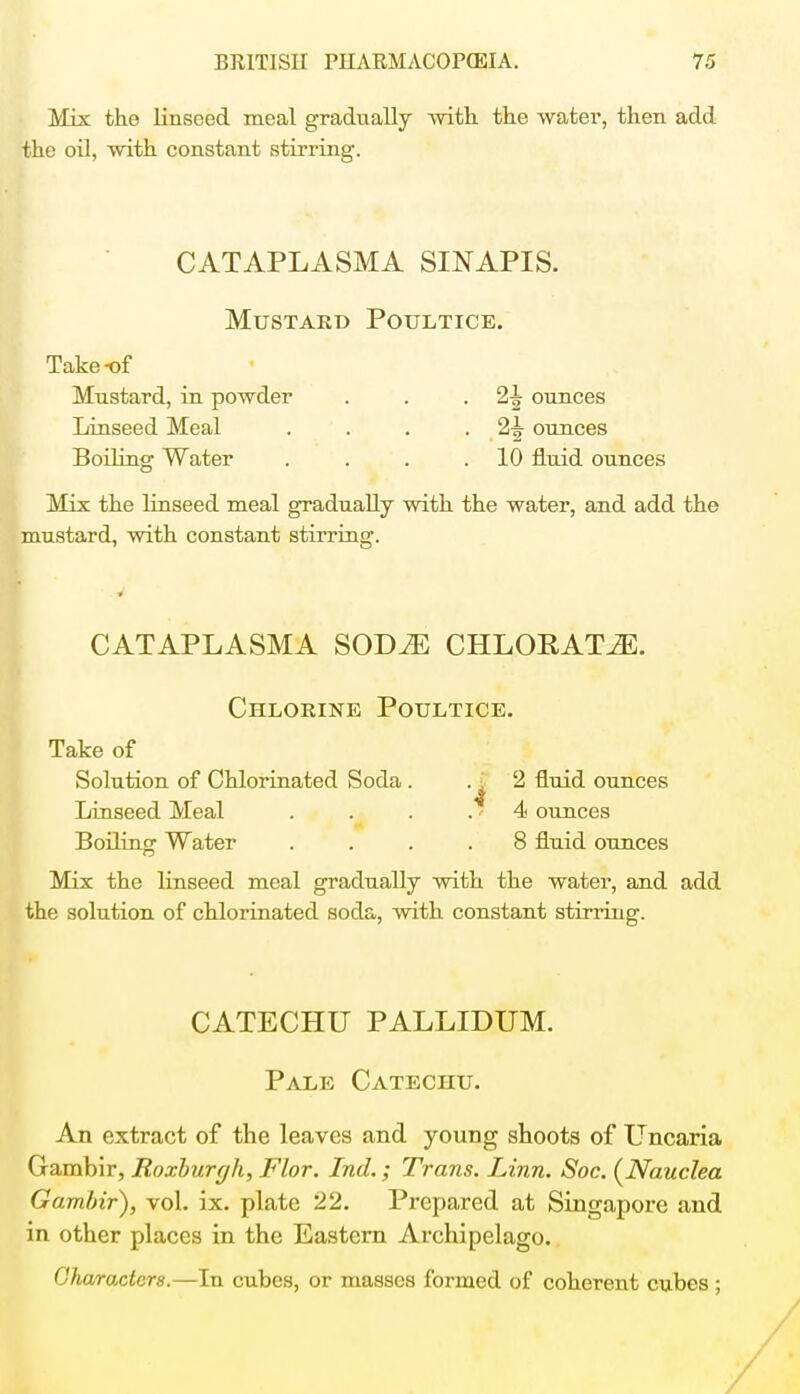 Mix the linseed meal gradually with the water, then add the oil, with constant stirring. CATAPLASMA SINAPIS. Mustard Poultice. Take-of Mustard, in powder . . -2^ ounces Linseed Meal . . . ounces Boiling Water . . . .10 fluid ounces Mix the linseed meal gradually with the water, and add the mustard, with constant stirring. CATAPLASMA SODiE CHLORATE. Chlorine Poultice. Take of Solution of Chlorinated Soda . 2 fluid ounces Linseed Meal . . . .» 4 ounces Boiling Water .... 8 fluid ounces Mix the linseed meal gradually with the water, and add the solution of chlorinated soda, with constant stirring. CATECHU PALLIDUM. Pale Catechu. An extract of the leaves and young shoots of Uncaria Gambir, Roxburgh, Flor. Ind.; Trans. Linn. Soc. {Nauclea Gambir), vol. ix. plate 22. Prepared at Singapore and in other places in the Eastern Archipelago. Characters.—In cubes, or masses formed of coherent cubes;