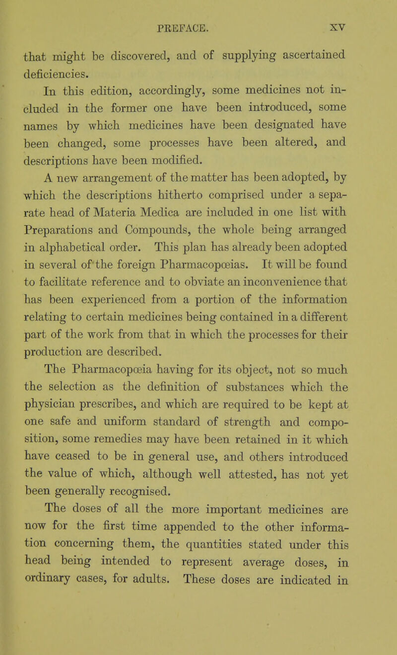 that might be discovered, and of supplying ascertained deficiencies. In this edition, accordingly, some medicines not in- cluded in the former one have been introduced, some names by which medicines have been designated have been changed, some processes have been altered, and descriptions have been modified. A new arrangement of the matter has been adopted, by which the descriptions hitherto comprised under a sepa- rate head of Materia Medica are included in one list with Preparations and Compounds, the whole being arranged in alphabetical order. This plan has already been adopted in several of the foreign Pharmacopoeias. It will be found to facihtate reference and to obviate an inconvenience that has been experienced from a portion of the information relating to certain medicines being contained in a different part of the work from that in which the processes for their production are described. The Pharmacopoeia having for its object, not so much the selection as the definition of substances which the physician prescribes, and which are required to be kept at one safe and uniform standard of strength and compo- sition, some remedies may have been retained in it which have ceased to be in general use, and others introduced the value of which, although well attested, has not yet been generally recognised. The doses of all the more important medicines are now for the first time appended to the other informa- tion concerning them, the quantities stated under this head being intended to represent average doses, in ordinary cases, for adults. These doses are indicated in