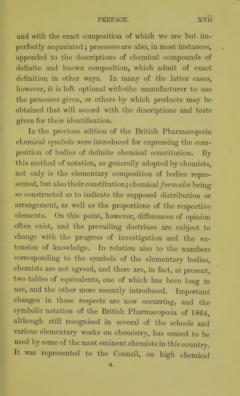 and with the exact composition of which we are but im- perfectly acquainted; processes are also, in most instances, appended to the descriptions of chemical compounds of definite and known composition, which admit of exact definition in other ways. In many of the latter cases, however, it is left optional with«the manufacturer to use the processes given, or others by which products may be obtained that will accord with the descriptions and tests given for their identification. In the previous edition of the British Pharmacopoeia chemical symbols were introduced for expressing the com- position of bodies of definite chemical constitution. By this method of notation, as generally adopted by chemists, not only is the elementary composition of bodies repre- sented, but also their constitution; chemical formulce being so constructed as to indicate the supposed distribution or arrangement, as well as the proportions of the respective elements. On this point, however, differences of opinion often exist, and the prevailing doctrines are subject to change with the progress of investigation and the ex- tension of knowledge. In relation also to the numbers corresponding to the symbols of the elementary bodies, chemists are not agreed, and there are, in fact, at present, two tables of equivalents, one of which has been long in use, and the other more recently introduced. Important changes in these respects are now occurring, and the symbolic notation of the British Pharmacopoeia of 1864, although still recognised in several of the schools and various elementary works on chemistry, has ceased to be used by some of the most eminent chemists in this country. It was represented to the Council, on high chemical a