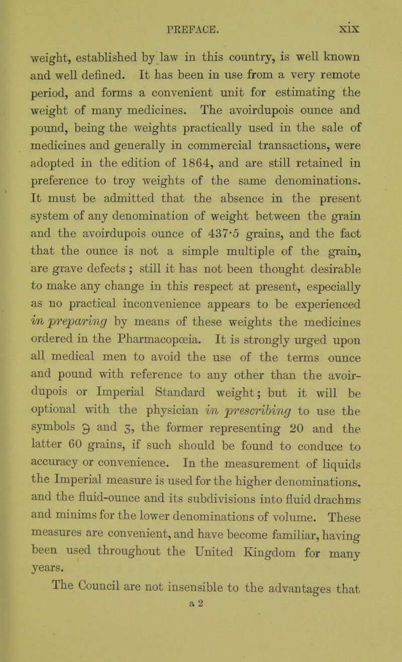 weight, established by law in this country, is well known and well defined. It has been in use from a very remote period, and forms a convenient unit for estimating the weight of many medicines. The avoirdupois ounce and pound, being the weights practically used in the sale of medicines and generally in conmaercial transactions, were adopted in the edition of 1864, and are still retained in preference to troy weights of the same denominations. It must be admitted that the absence in the present system of any denomination of weight between the grain and the avoirdupois ounce of 437*5 grains, and the fact that the ounce is not a simple multiple of the grain, are grave defects ; still it has not been thought desirable to make any change in this respect at present, especially as no practical inconvenience appears to be experienced in preparioig by means of these weights the medicines ordered in the Pharmacopoeia. It is strongly urged upon all medical men to avoid the use of the terms ounce and pound with reference to any other than the avoir- dupois or Imperial Standard weight; but it will be optional with the physician in prescribing to use the symbols 9 and 3, the former representing 20 and the latter 60 grains, if such should be found to conduce to accuracy or convenience. In the measurement of liquids the Imperial measure is used for the higher denominations, and the fluid-ounce and its subdivisions into fluid drachms and minims for the lower denominations of volume. These measures are convenient, and have become familiar, having been used throughout the United Kingdom for many years. The Council are not insensible to the advantages that a2