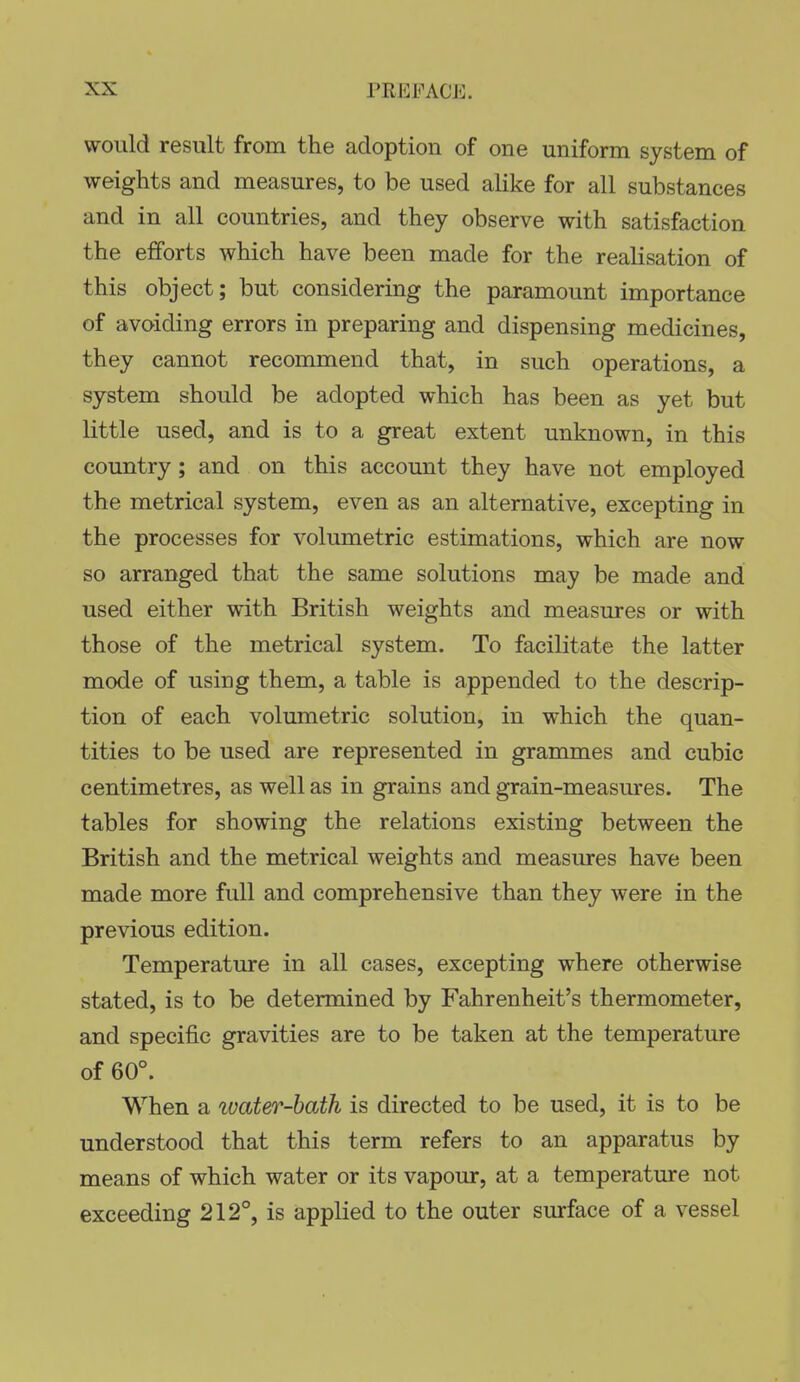 would result from the adoption of one uniform system of weights and measures, to be used alike for all substances and in all countries, and they observe with satisfaction the efforts which have been made for the realisation of this object; but considering the paramount importance of avoiding errors in preparing and dispensing medicines, they cannot recommend that, in such operations, a system should be adopted which has been as yet but little used, and is to a great extent unknown, in this country; and on this account they have not employed the metrical system, even as an alternative, excepting in the processes for volumetric estimations, which are now so arranged that the same solutions may be made and used either with British weights and measures or with those of the metrical system. To facilitate the latter mode of using them, a table is appended to the descrip- tion of each volumetric solution, in which the quan- tities to be used are represented in grammes and cubic centimetres, as well as in grains and grain-measures. The tables for showing the relations existing between the British and the metrical weights and measures have been made more full and comprehensive than they were in the previous edition. Temperature in all cases, excepting where otherwise stated, is to be determined by Fahrenheit's thermometer, and specific gravities are to be taken at the temperature of 60°. When a ivater-bath is directed to be used, it is to be understood that this term refers to an apparatus by means of which water or its vapour, at a temperature not exceeding 212°, is applied to the outer surface of a vessel