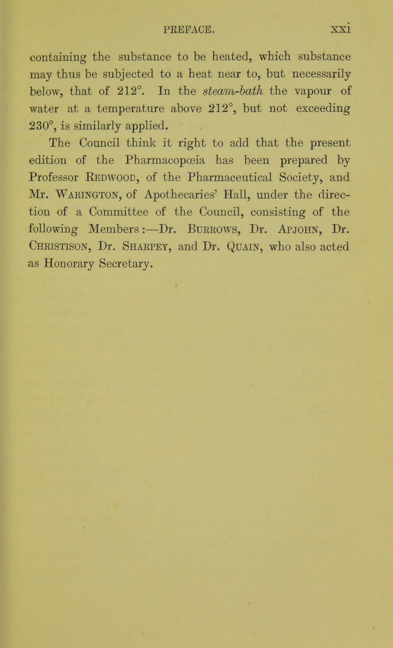 containing the substance to be heated, which substance may thus be subjected to a heat near to, but necessarily below, that of 212°. In the steam-hath the vapour of water at a temperature above 212°, but not exceeding 230°, is similarly applied. The Council think it right to add that the present edition of the Pharmacopoeia has been prepared by Professor Kedwood, of the Pharmaceutical Society, and INIr. Warington, of Apothecaries' Hall, under the direc- tion of a Committee of the Council, consisting of the following Members:—Dr. Burrows, Dr. Apjohn, Dr. Christison, Dr. Sharpet, and Dr. Quain, who also acted as Honorary Secretary.