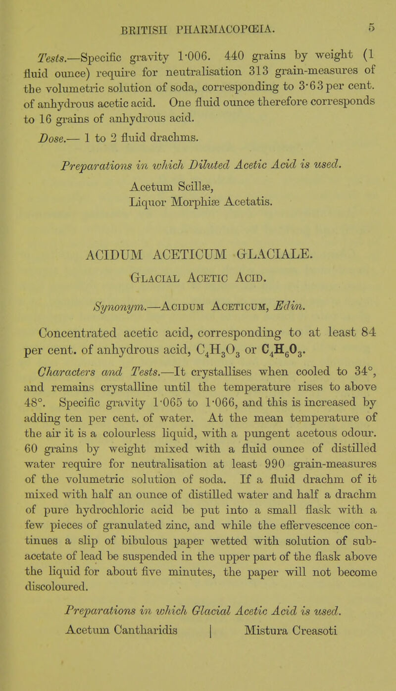 ^65^5.—Specific gravity 1'006. 440 grains by weight (1 fluid oimce) require for neutralisation 313 grain-measures of the volumetric solution of soda, corresponding to 3-63 per cent, of anhydrous acetic acid. One fluid ounce therefore corresponds to 16 grains of anhydrous acid. Dose.— 1 to 2 fluid drachms. Preparations in which Diluted Acetic Acid is used. Acetum Scillse, Liquor Morphise Acetatis. ACIDUM ACETICUM GLACIALE. Glacial Acetic Acid. Synonym.—Acidum Aceticum, Edin. Concentrated acetic acid, corresponding to at least 84 per cent, of anhydrous acid, C4H3O3 or C^HgOg. Characters amd Tests.—It crystallises when cooled to 34°, and remains crystalline until the temperature rises to above 48°. Specific gravity 1-065 to 1'066, and this is increased by adding ten per cent, of water. At the mean temperature of the air it is a colourless liquid, with a pungent acetous odour. 60 grains by weight mixed with a fluid ounce of distilled water require for neutralisation at least 990 grain-measiu*es of the volumetric solution of soda. If a fluid drachm of it mixed with half an ounce of distilled water and half a drachm of pure hydrochloric acid be put into a small flask with a few pieces of granulated zinc, and while the efiervescence con- tinues a slip of bibulous paper wetted with solution of sub- acetate of lead be suspended in the upper part of the flask above the liquid for about five minutes, the paper will not become discoloured. Preparations in which Glacial Acetic Acid is used. Acetum Cantharidis | Mistura Creasoti