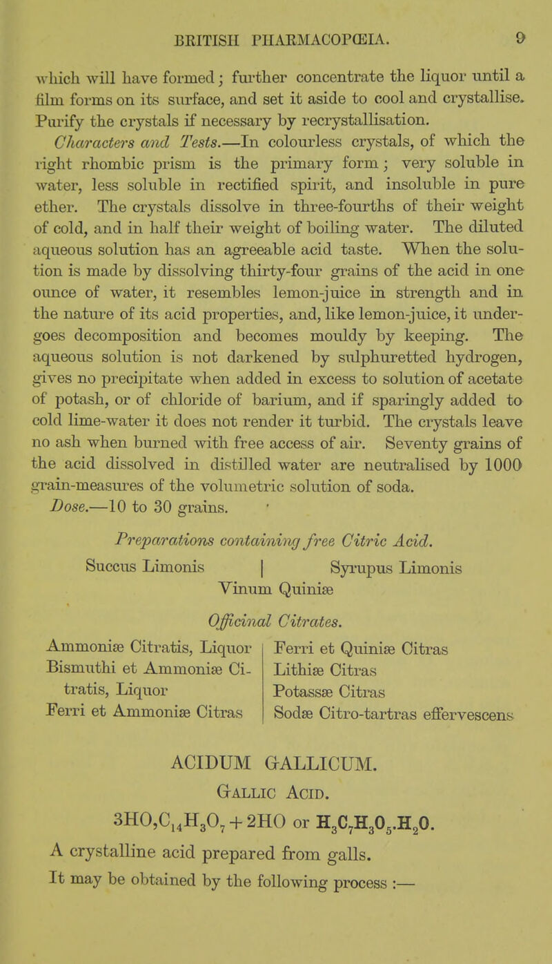 which will have formed; further concentrate the liquor until a film forms on its surface, and set it aside to cool and crystallise. Purify the crystals if necessary by recrystallisation. Characters and Tests.—In colourless crystals, of which the right rhombic prism is the primary form; very soluble in water, less soluble in rectified spirit, and insoluble in pure ether. The crystals dissolve in three-fourths of their weight of cold, and in half their weight of boiling water. The diluted aqueous solution has an agreeable acid taste. When the solu- tion is made by dissolving thirty-four grains of the acid in one ounce of water, it resembles lemon-juice in strength and in the nature of its acid properties, and, like lemon-juice, it under- goes decomposition and becomes mouldy by keeping. The aqueous solution is not darkened by sulphuretted hydrogen, gives no precij)itate when added in excess to solution of acetate of potash, or of chloride of barium, and if sparingly added to cold lime-water it does not render it turbid. The crystals leave no ash when burned with free access of air. Seventy grains of the acid dissolved in distilled water are neutralised by 1000 grain-measiu-es of the volumetric solution of soda. Dose.—10 to 30 grains. Preparations containing free Citric Acid. Succus Limonis [ Syrupus Limonis Vinum Quinise Officinal Citrates. Ammonise Citratis, Liquor Ferri et Quinise Citras Bismuthi et Ammonise Ci- Lithise Citras tratis, Liquor Potassae Citras Ferri et Ammonise Citras Sodse Citro-tartras effervescens ACmUM GALLICUM. Gallic Acid. SHCCj^HgO, -f 2H0 or HgC^HgO^.H^O. A crystalline acid prepared from galls. It may be obtained by the following process :—