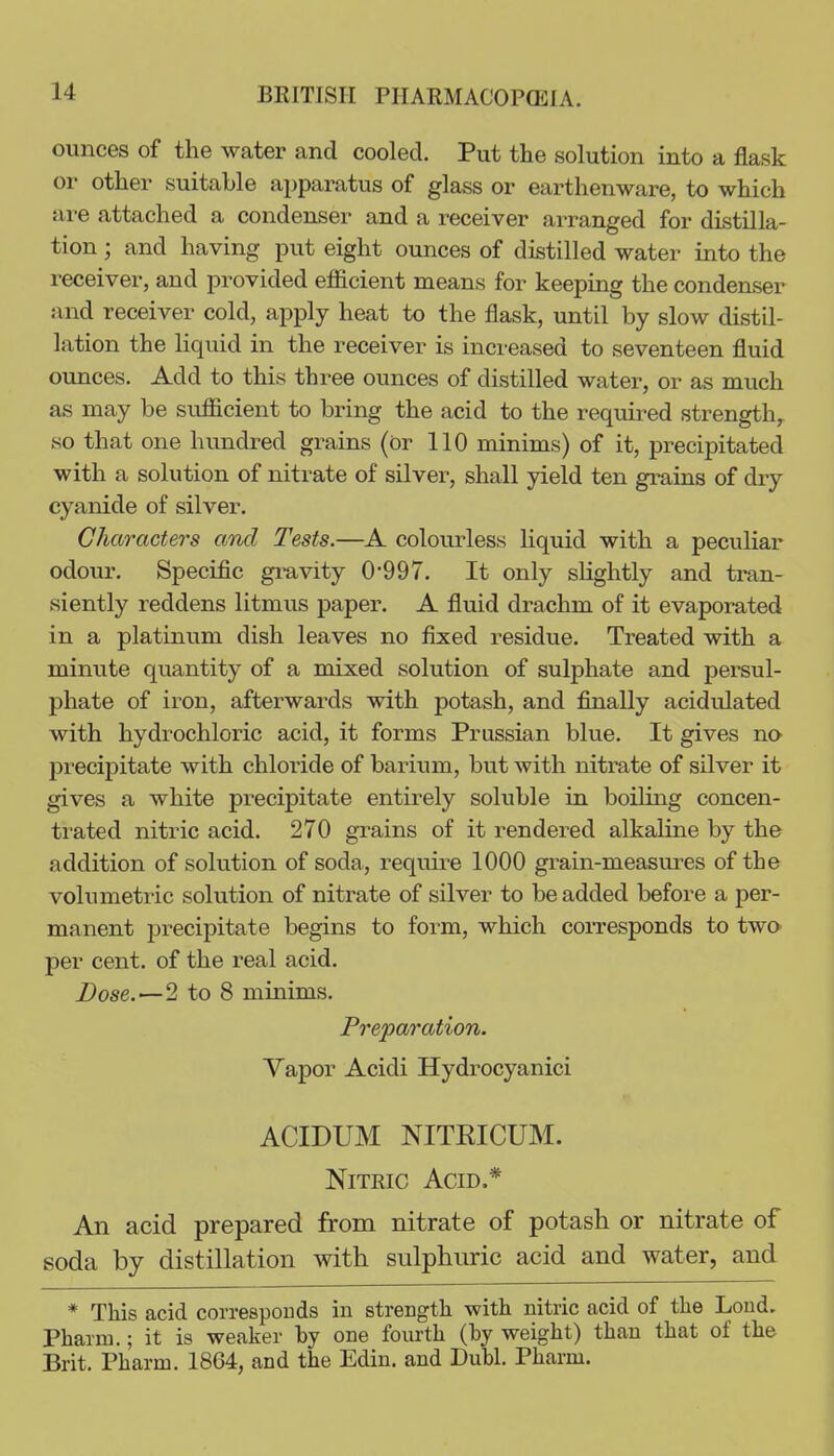 ounces of the water and cooled. Put the solution into a flask or other suitable apparatus of glass or earthenware, to which are attached a condenser and a receiver arranged for distilla- tion ; and having put eight ounces of distilled water into the receiver, and provided efficient means for keeping the condenser and receiver cold, apply heat to the flask, until by slow distil- lation the hquid in the receiver is increased to seventeen fluid ounces. Add to this three ounces of distilled water, or as much as may be sufficient to bring the acid to the required strength, so that one hundi-ed grains (or 110 minims) of it, precipitated with a solution of nitrate of silver, shall yield ten grains of diy cyanide of silver. Characters and Tests.—A colourless liquid with a peculiar odour. Specific gravity 0-997. It only slightly and tran- siently reddens litmus paper. A fluid drachm of it evaporated in a platinum dish leaves no fixed residue. Treated with a minute quantity of a mixed solution of sulphate and persul- phate of iron, afterwards with potash, and finally acidulated with hydrochloric acid, it forms Prussian blue. It gives no precipitate with chloride of barium, but with nitrate of silver it gives a white precipitate entirely soluble in boiling concen- trated nitric acid. 270 grains of it rendered alkaline by the addition of solution of soda, requu^e 1000 grain-measures of the volumetric solution of nitrate of silver to be added before a per- manent precipitate begins to form, which coiTCsponds to two per cent, of the real acid. Dose.—2 to 8 minims. Preparation. Yapor Acidi Hydrocyanici ACIDUM NITEICUM. NiTEic Acid.* An acid prepared from nitrate of potash or nitrate of soda by distillation with sulphuric acid and water, and * This acid corresponds in strength with nitric acid of the Lond. Phaam.; it is weaker by one foiuth (by weight) than that of the Brit. Pharm. 1864, and the Edin. and Dubl. Pharm.