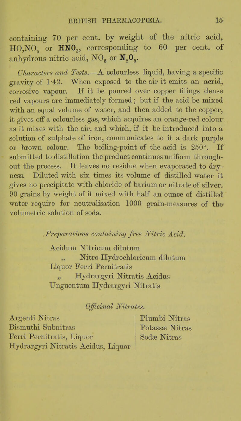 containing 70 per cent, by weight of the nitric acid, HOjNOg or HNO3, corresponding to 60 per cent, of anhydrous nitric acid, NOg or NjO^. Characters and Tests.—A colourless liquid, having a speciJ&c gravity of 1-42. When exposed to the air it emits an acrid, coi'rosive vapour. If it be poui-ed over copper filings dense red vapours are immediately formed; but if the acid be mixed ■with an equal volume of water, and then added to the copper, it gives off a colourless gas, which acquires an orange-red colour as it mixes with the air, and which, if it be introduced into a solution of sxdphate of iron, communicates to it a dark puiple or brown colour. The boiling-point of the acid is 250°. If submitted to distillation the product continues uniform through- out the process. It leaves no residue when evaporated to dry- ness. Diluted with six times its volume of distilled water it gives no precipitate with chloride of barium or nitrate of silver. 90 grains by weight of it mixed with half an ounce of distilled water require for neutraHsation 1000 grain-measures of th© volumetric solution of soda. Preparations containing free Nitric Add. Acidum Nitricum dilutum „ Nitro-Hydrochloricum dilutum Liquor Ferri Pernitratis „ Hydrai'gyri Nitratis Acidus Unguentum Hydrargyii Nitratis Argenti Nitras Officinal Nitrates. Plumbi Nitras Bismuthi Subnitras Fei-ri Pernitratis, Liquor Hydrargyri Nitratis Acidus, Liquor Potassse Nitras Sodse Nitras