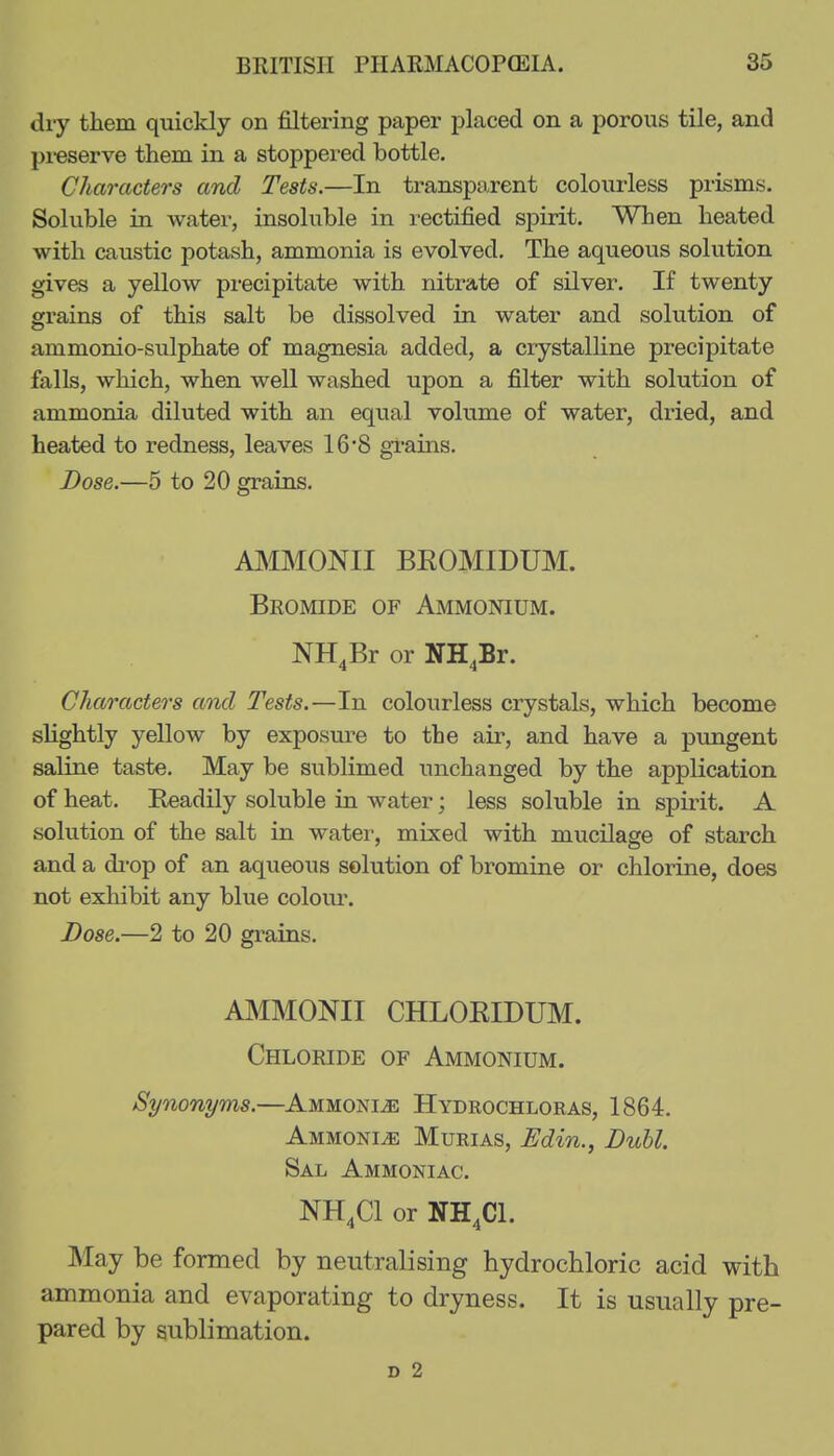 dry them quickly on filtering paper placed on a porous tile, and pi-eserve them in a stoppei'ed bottle. Characters and Tests.—In transparent colourless prisms. Soluble in water, insoluble in rectified spirit. When heated with caustic potash, ammonia is evolved. The aqueous solution gives a yellow precipitate with nitrate of silver. If twenty grains of this salt be dissolved in water and solution of ammonio-sulphate of magnesia added, a crystalKne precipitate falls, which, when well washed upon a filter with solution of ammonia diluted with an equal volume of water, dried, and heated to redness, leaves 16*8 gi-ains. Dose.—5 to 20 grains. AINIMONII BKOMIDUM. Bromide of Ammonium. NH^Br or NH^Br. Characters and Tests.—In colourless crystals, which become slightly yellow by exposure to the air, and have a pungent saline taste. May be sublimed unchanged by the application of heat. Keadily soluble in water; less soluble in spirit. A solution of the salt in water, mixed with mucilage of starch and a di-op of an aqueous solution of bromine or chlorine, does not exhibit any blue colour. Dose.—2 to 20 grains. AMMONII CHLOEIDUM. Chloride of Ammonium. Synonyms.—AMMONiiE Hydrochloras, 1864. Ammonia Murias, Edin., Dull. Sal Ammoniac. NH4CI or NH4CI. May be formed by neutralising hydrochloric acid with ammonia and evaporating to dryness. It is usually pre- pared by sublimation. D 2