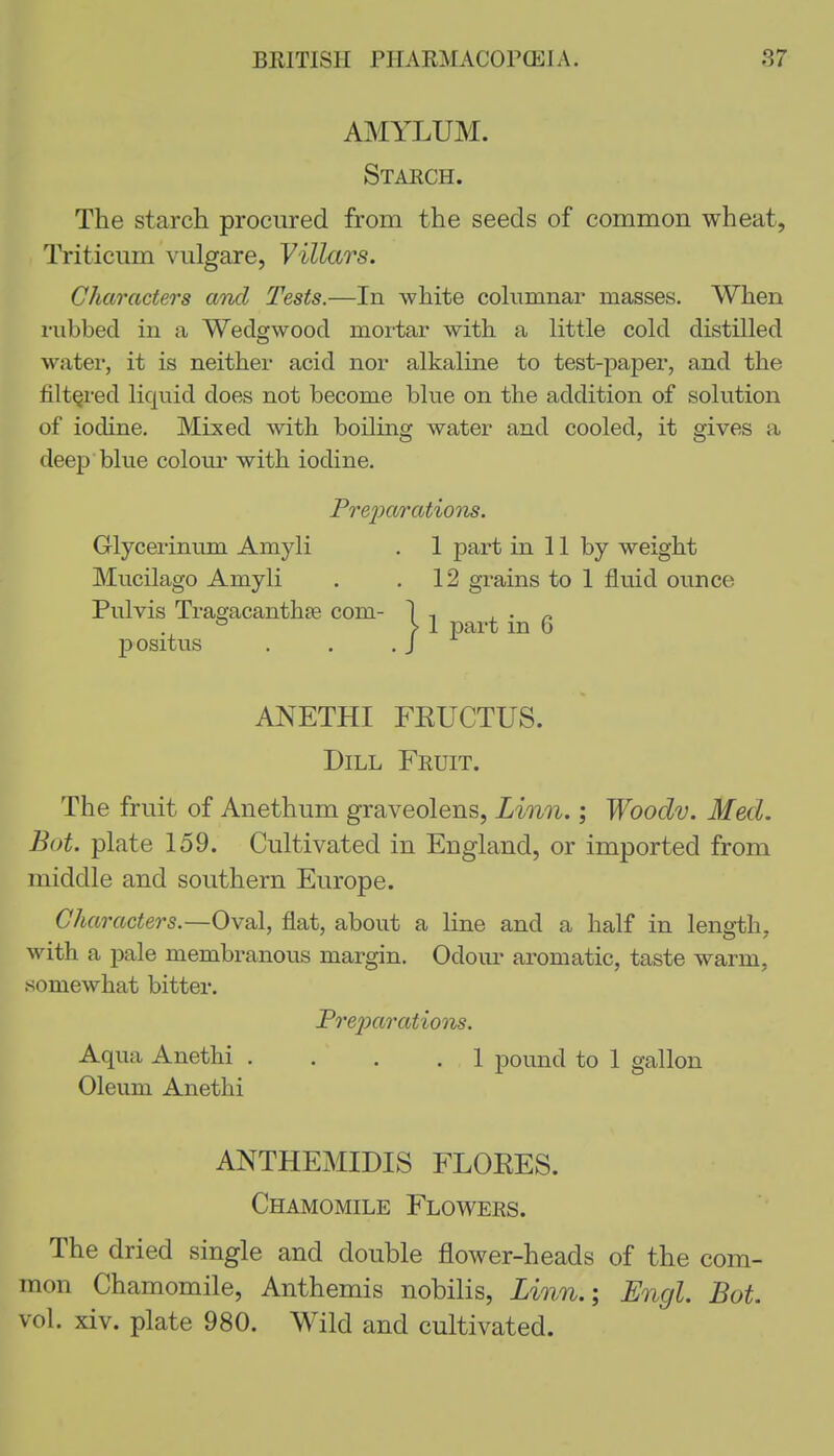 AMYLUM. Stakch. The starch procured from the seeds of common wheat, Triticum viilgare, Villars. Characters and Tests.—In white cohimnar masses. When rubbed in a Wedgwood mortar with a little cold distilled water, it is neither acid nor alkaline to test-paper, and the filtered liquid does not become blue on the addition of solution of iodine. Mixed with boiling water and cooled, it gives a deep blue colour with iodine, Pre2)arations. Glycerinum Amyli . 1 part in 11 by weight Mucilago Amyli . ,12 grains to 1 fluid ounce Pulvis Tragacanthte com- 1 , , • /. ° >1 part m b positus . . .J ANETHI FKUCTUS. Dill Fruit. The fruit of Anethum graveolens, Linn.; Woodv. Med. Bot. plate 159. Cultivated in England, or imported from middle and southern Europe. Characters.—Oy^I, flat, about a line and a half in leng-th, with a pale membranous margin. Odom- aromatic, taste warm, somewhat bitter. Prej)arations. Aqua Anethi , . . . 1 pound to 1 gallon Oleum Anethi ANTHEMIDIS FLOEES. Chamomile Flowers. The dried single and double flower-heads of the com- mon Chamomile, Anthemis nobilis, Linn.\ Engl. Bot. vol. xiv. plate 980. Wild and cultivated.