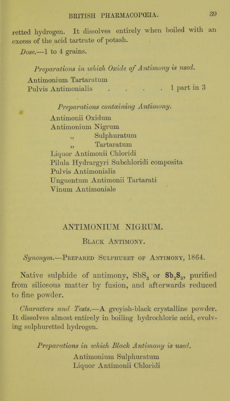 retted hydrogen. It dissolves entirely when boiled with an excess of the acid tartrate of potash. Dose.—1 to 4 grains. Preparatiom in lohich Oxide of Antimony is used. Antimonimn Tai-tai-atum Piilvis Antimonialis .... 1 part in 3 Preparations containitig Antimony. Antimonii Oxidum Antimonium Nigrum „ Sulphuratum „ Tartaratum Liquor Antimonii Chloridi Pilula Hydi-argyri Subchloridi composita Pulvis Antimonialis Unguentum Antimonii Tai-tarati Vinum Antimoniale ANTIMONIUM NIGrKUM. Black Antimony. Synonym.—Prepared Sulphuret of Antimony, 1864. Native sulphide of antimony, SbSg or Sb2S3, purified from siliceous matter by fusion, and afterwards reduced to fine powder. Characters ami Tests.—A gi'eyish-black crystalline powder. It chssolves almost entirely in boiling hydrochloric acid, evolv- ing sulphuretted hydrogen. Preparations in which Black Antimony is used. Antimonium Sulphiu-atum Liquor Antimonii Chloiidi