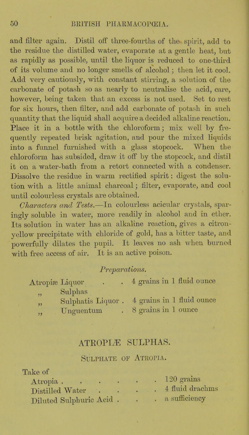 and filter again. Distil off three-fourths of the spirit, add to the residue the distilled water, evaporate at a gentle heat, but as rapidly as possible, until the liquor is reduced to one-third of its volume and no longer smells of alcohol; then let it cool. Add very cautiously, with constant stirring, a solution of the carbonate of potash so as nearly to neutralise the acid, care, however, being taken that an excess is not used. Set to rest for six hours, then filter, and add carbonate of potash in sucli quantity that the liquid shall acquire a decided alkalme reaction. Place it in a bottle with the chloi-oform; mix well by fre- quently repeated brisk agitation, and pour the mixed liG[uids into a funnel furnished with a glass stopcock. When the chloroform has subsided, draw it off by the stopcock, and distil it on a water-bath from a retort comiected with a condenser. Dissolve the residue in warm rectified spirit: digest the solu- tion with a little animal charcoal; filter, evaporate, and cool until coloui'less crystals are obtained. Characters and Tests.—In colourless acicular crystals, spar- ingly soluble in water, more leadily in alcohol and in ether. Its sokition in water has an alkaline reaction, gives a citron- yellow precipitate with chloride of gold, has a bitter taste, and powerfully dilates the pupil. It leaves no ash when burned with free access of air. It Ls an active poison. Pre2oarations. Atropiffi Liquor . . 4 gi-ains in 1 fluid ounce „ Sulphas „ Sulphatis Liquor . 4 grains in 1 fluid ounce „ Unguentum . 8 grains in 1 ounce ATROPI-^ SULPHAkS. Sulphate of Athopia. Take of Atropia 120 graias Distilled Water .... 4 fluid drachms Diluted Sulphuric Acid . . .a sufficiency