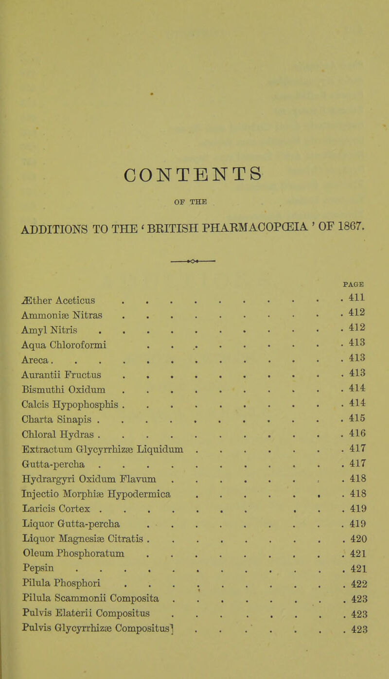 CONTENTS OF THE ADDITIONS TO THE ' BRITISH PHARMAOOPGEIA ' OF 1867. »Ot PAGE ^ther Aceticus Ammonise Nitras Amyl Nitris 412 Aqua Chloroformi . . Areca Aurantii Fructus 413 Bismuthi Oxidum 414 Calcis Hypophosphis 414 Chart a Sinapis 415 Chloral Hydras 416 Extractum GlycyrrhizEe Liquidum 417 Gutta-percha 417 Hydrargyri Oxidum Flavmn , .418 Injectio Morphia; Hypodermica 418 Laricis Cortex ... 419 Liquor Gutta-percha 419 Liquor Magnesise Citratis 420 Oleum Phosphoratum 421 Pepsin 421 Pilula Phosphori 422 Pilula Scammonii Composita 423 Pulvis Elaterii Compositus 423 Pulvis GlycyrrhizEe Compositus] . . . . . . , 423