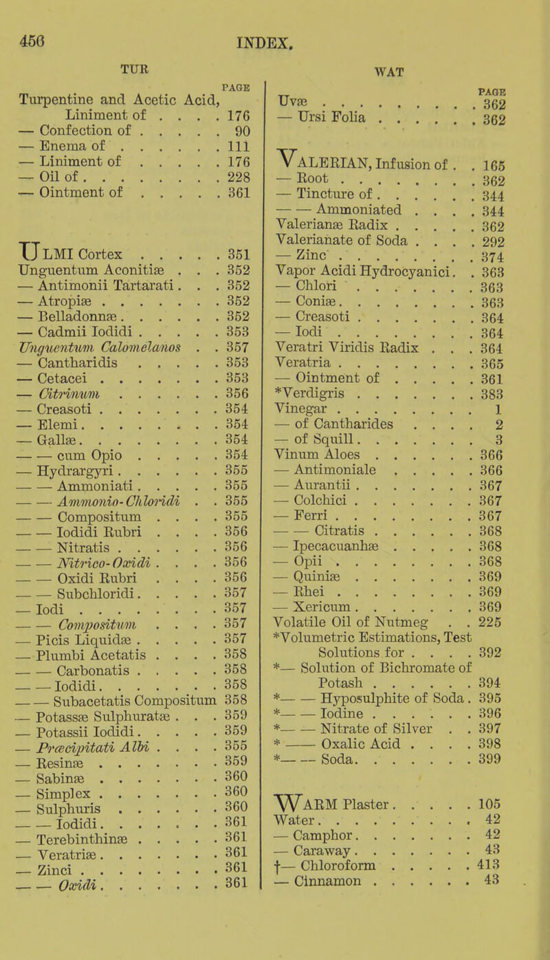 TUR PAGE Turpentine and Acetic Acid, Liniment of , , . .176 — Confection of 90 — Enema of Ill — Liniment of 176 — Oil of 228 — Ointment of 361 UlMI Cortex 351 Unguentum Aconitise . . . 352 — Antimonii Tartarati. . . 352 — Atropiae 352 — Belladonnfe 352 — Cadmii lodidi 353 UnguenUtm Calomelanos . . 357 — Cantharidis 353 — Cetacei 353 — CitHfium 356 — Creasoti 354 — Elemi 354 — Gallge 354 cum Opio 354 — Hydrargyri 355 Ammoniati 355 Ammonin-ChloHdi . . 355 Compositum . . . .355 lodidi Rubri . . . .356 Nitratis 356 Nitrico-Ooeidi .... 356 Oxidi Rubri . . . .356 Subchloridi 357 — lodi 357 Compositum .... 357 — Picis Liquida3 357 — Plumbi Acetatis .... 358 Carbonatis 358 lodidi 358 Subacetatis Compositum 358 — Potassfe Sulphurata3 . . .359 — Potassii lodidi 359 — Prcecijntati AIM . . . .355 — Resinfe 359 — Sabine 360 — Simplex 360 — Sulphuris 360 lodidi 361 — Terebinthinae 361 — VeratriEe 361 — Zinci 361 Oxidi 361 WAT TT Uvaj 362 — Ursi Folia 362 VaLERL\.N, Infusion of . .165 — Root 362 — Tincture of 344 Ammoniated .... 344 ValerianEe Radix 362 Valerianate of Soda .... 292 — Zinc 374 Vapor Acidi Hydrocyanici. . 363 — Chlori 363 — Coniae 363 — Creasoti 364 — lodi 364 Veratri Viridis Radix . . . 364 Veratria 365 — Ointment of 361 *Verdigris 383 Vinegar l — of Cantharides .... 2 — of Squill 3 Vinum Aloes 366 — Antimoniale 366 — Aurantii 367 — Colchici 367 — Perri 367 Citratis 368 — IpecacuanhEe 368 — Opii 368 — Quiniae 369 — Rhei 369 — Xericum 369 Volatile Oil of Nutmeg . . 225 *Volumetric Estimations, Test Solutions for . . . , 392 *— Solution of Bichromate of Potash 394 * Hyposulphite of Soda. 395 * Iodine ...... 396 * Nitrate of Silver . . 397 * Oxalic Acid , . . .398 * Soda 399 Warm piaster 105 Water .42 — Camphor 42 — Caraway 43 f— Chloroform 413 — Cinnamon 43