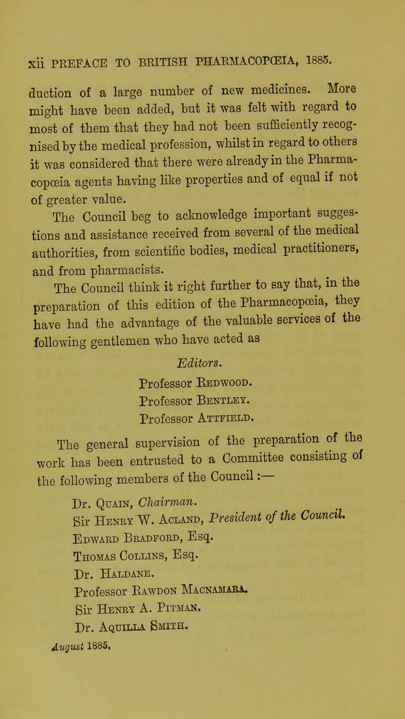 auction of a large number of new medicines. More might have been added, but it was felt with regard to most of them that they had not been sufficiently recog- nised by the medical profession, whilst in regard to others it was considered that there were already in the Pharma- copceia agents having like properties and of equal if not of greater value. The Council beg to acknowledge important sugges- tions and assistance received from several of the medical authorities, from scientific bodies, medical practitioners, and from pharmacists. The CouncU think it right further to say that, in the preparation of this edition of the Pharmacopceia, they have had the advantage of the valuable services of the following gentlemen who have acted as Editors. Professor Bedwood. Professor Bentley. Professor Attfield. The general supervision of the preparation of the work has been entrusted to a Committee consisting oi the following members of the Council :— Br. QuAiN, Chairman. Sir Henry W. Acland, President of the Council Edward Bradford, Esq. Thomas Collins, Esq. Br. Haldane. Professor Bawdon Macnamaea. Sir Henry A. Pitman. Br. Aquilla Smith. August 1885,