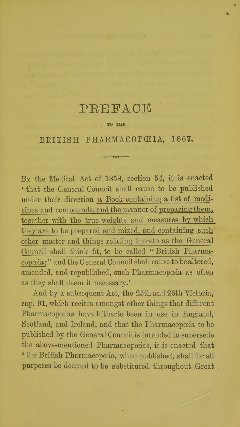 PEBFAOE TO THE BEITISH PHAKMACOPCEIA, 1867. By the Medical Act of 1858, section 54, it is enacted * that the General Council shall cause to be published under their direction a Book containing; a list of medi- cines and compounds, and the manner of preparing them, together with the true weights and measures by which they are to be prepared and mixed, and containing such other matter and things relating thereto as the General Council shall think fit, to be called British Pharma- copoeia ; and the General Council shall cause to be altered, amended, and republished, such Pharmacopoeia as often as they shall deem it necessary.' And by a subsequent Act, the 25th and 26th Victoria, cap. 91, which recites amongst other things that different Pharmacopoeias have hitherto been in use in England, Scotland, and Ireland, and that the Pharmacopoeia to be pubHshed by the General Council is intended to supersede the above-mentioned Pharmacopoeias, it is enacted that * the British Pharmacopoeia, when published, shall for all purposes be deemed to be substituted throughout Great