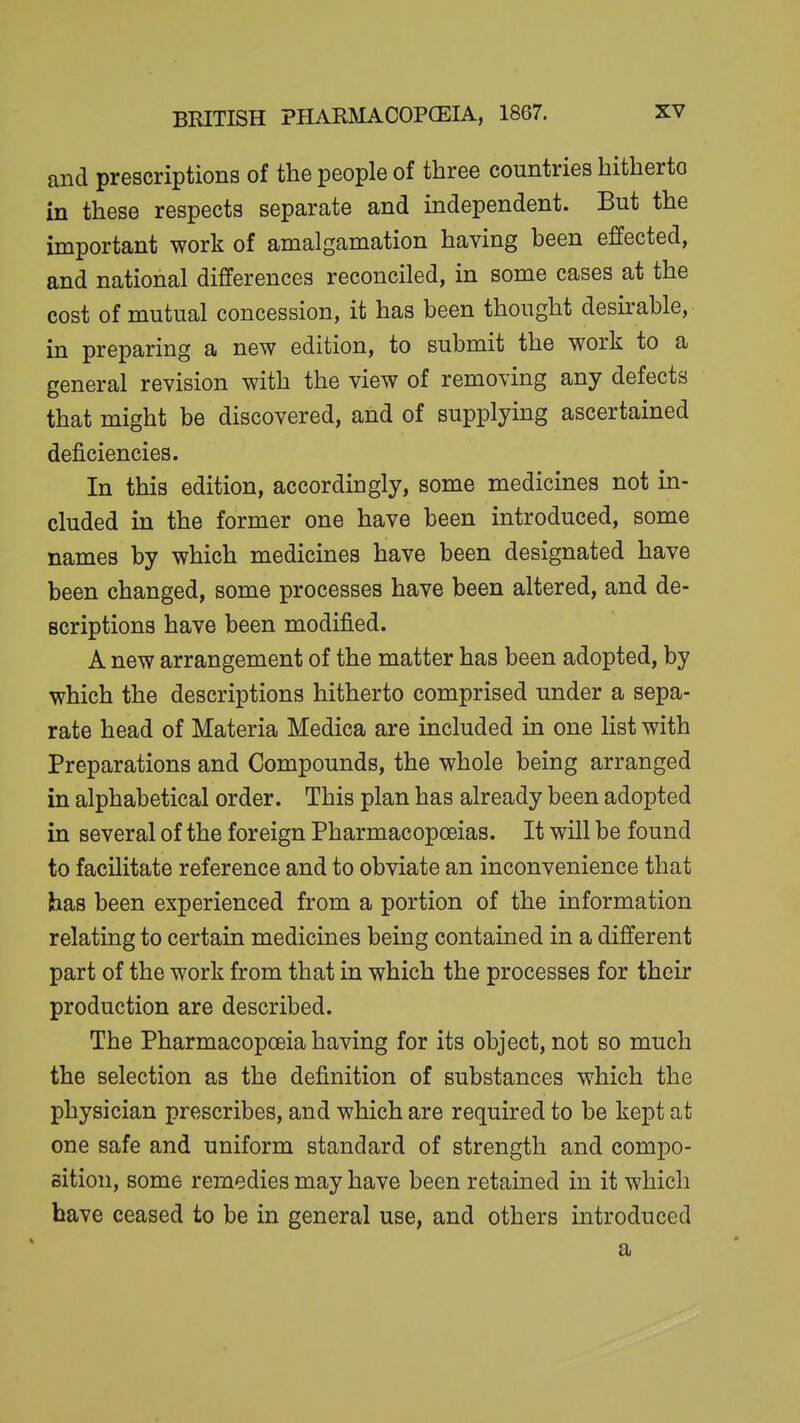 and prescriptions of the people of three countries hitherto in these respects separate and independent. But the important work of amalgamation having been effected, and national differences reconciled, in some cases at the cost of mutual concession, it has been thought deskable, in preparing a new edition, to submit the work to a general revision with the view of removing any defects that might be discovered, and of supplying ascertained deficiencies. In this edition, accordingly, some medicines not in- cluded in the former one have been introduced, some names by which medicines have been designated have been changed, some processes have been altered, and de- scriptions have been modified. A new arrangement of the matter has been adopted, by which the descriptions hitherto comprised under a sepa- rate head of Materia Medica are included in one list with Preparations and Compounds, the whole being arranged in alphabetical order. This plan has already been adopted in several of the foreign Pharmacopoeias. It will be found to facilitate reference and to obviate an inconvenience that has been experienced from a portion of the information relating to certain medicines being contained in a different part of the work from that in which the processes for their production are described. The Pharmacopoeia having for its object, not so much the selection as the definition of substances which the physician prescribes, and which are required to be kept at one safe and uniform standard of strength and compo- sition, some remedies may have been retained in it which have ceased to be in general use, and others introduced