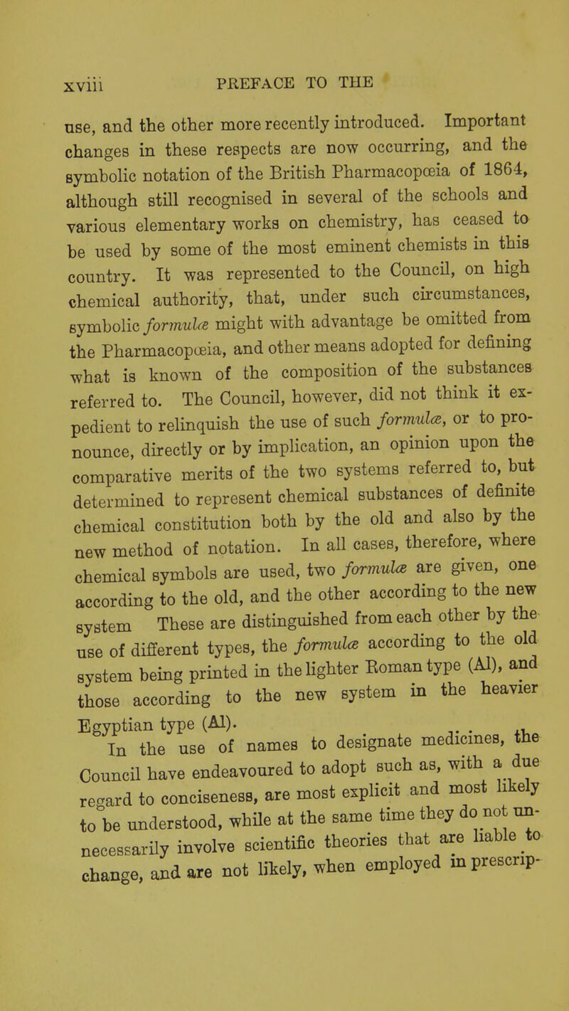 use, and the other more recently introduced. Important changes in these respects are now occurring, and the symbolic notation of the British Pharmacopoeia of 1864, although still recognised in several of the schools and various elementary works on chemistry, has ceased to be used by some of the most eminent chemists in this country. It was represented to the Council, on high chemical authority, that, under such circumstances, Bjmholic formulae might with advantage be omitted from the Pharmacopoeia, and other means adopted for defining what is known of the composition of the substances referred to. The Council, however, did not think it ex- pedient to relinquish the use of such formuU, or to pro- nounce, directly or by implication, an opinion upon the comparative merits of the two systems referred to, but determined to represent chemical substances of definite chemical constitution both by the old and also by the new method of notation. In all cases, therefore, where chemical symbols are used, two formuhB are given, one according to the old, and the other according to the new system These are distinguished from each other by the use of different types, the formulcB according to the old system being printed in the lighter Eomantype (Al), and those according to the new system in the heavier Egyptian type (Al). -,. . xi. In the use of names to designate medicmes, the Council have endeavoured to adopt such as, with a due regard to conciseness, are most explicit and most likely to be understood, whUe at the same time they do not un- necessarily involve scientific theories that axe liable to change, and are not likely, when employed m prescript