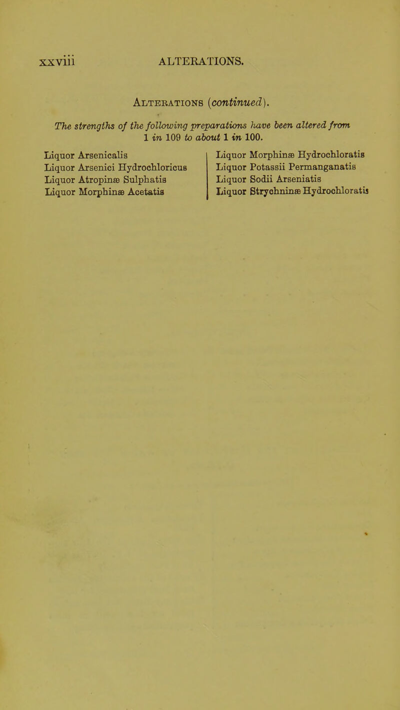 Alterations {continued). The strengths of the following preparations have been altered from 1 in 109 to about 1 in 100. Liquor Arsenicalis Liquor MorphinsB Hydrochloratis Liquor Arsenici HydrocliloricuB Liquor Potassii Permanganatis Liquor Atropinae Sulphatis Liquor Sodii Arseniatis Liquor Morphinas Acetatia Liquor StryohninsB Hydrochloratis