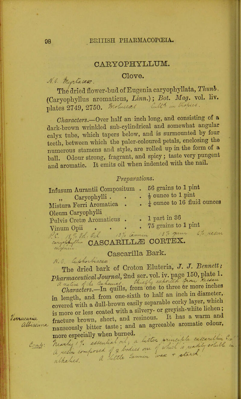 OABYOPHYLLTJM. d A- Clove. The dried flower-bud of Eugenia caryophyllata, T/iwn5. (Caryophyllus aromaticus, Linn.); Bot. Mag. vol. liv. plates 2749, 2750. fn^cc^ COC^ c^r^ ^f^^ ■ Characters.—Ovev half an inch long, and consisting of a dark-brown wrinkled sub-cylindrical and somewhat angular calyx tube, which tapers below, and is surmounted by four teeth, between which the paler-coloured petals, enclosing the numerous stamens and style, are rolled up in the form of a ball. Odour strong, fragrant, and spicy; taste very pungent and aromatic. It emits oil when indented with the nail. Preparations. Infusum Aurantii Compositum . 56 grains to 1 pint Caryophylli . . . i ounce to 1 pint Mistura Ferri Aromatica . . i ounce to 16 fluid ounces Oleum Caryophylli Pulvis CretsB Aromaticus . . 1 part m 36 VinumOpii .... 75 grains to 1 pmt OASOABILL^ OOBTBS. Cascarilla Bark. The dried bark of Croton Eluteria, J. J. Bennett; ''Sj^Jen.^^^^^, from%4 to three or more inches in length, and firom one-sixth to half an mch m diameter, covered with a dull-brown easily separable corky layer which is more or less coated with a silvery- or greyish-white hchen; fracture brown, short, and resinous. It has a warm and ^^^^^ nauseously bitter taste; and an agreeable aromatic odour. more especially when bu^^^^^^ ^ ^^^^^^ .