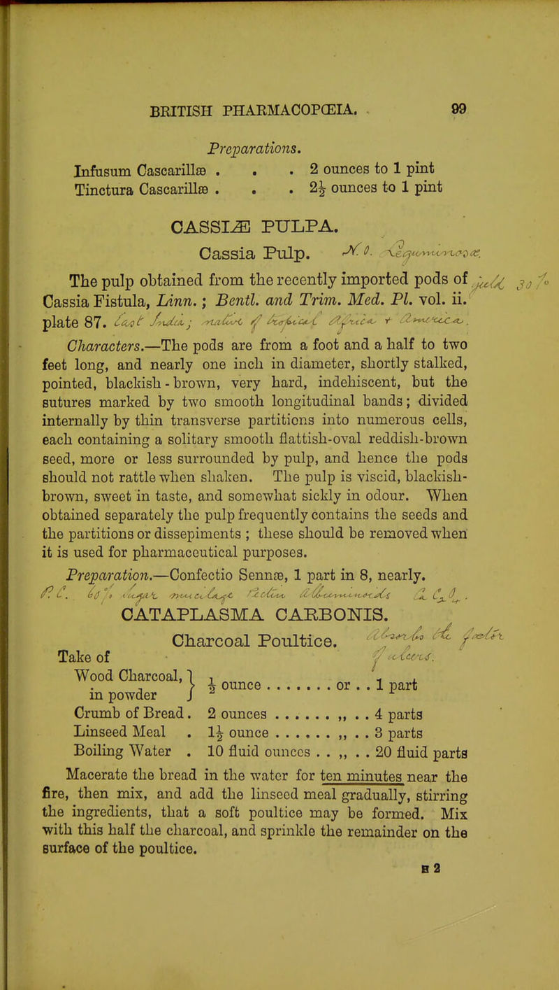 Preparations. Infusum Cascarillje . . .2 ounces to 1 pint Tinctura Cascarill89 . . .2^ ounces to 1 pint CASSIA PULPA. Cassia Pulp. ^- ^e^«->-^t-^>^^^^D'^^: The pulp obtained from the recently imported pods of j^^^^ Cassia Fistula, Linn.; Bentl. and Trim. Med. PL vol. ii. plate 87. ^f^/' J^idca,- .^^C^ ^^4<rA^ ti^^ia^ t ii^i^'cic^. Characters.—The pods are from a foot and a half to two feet long, and nearly one inch in diameter, shortly stalked, pointed, blackish - brown, very hard, indehiscent, but the sutures marked by two smooth longitudinal bands; divided internally by thin transverse partitions into numerous cells, each containing a solitary smooth flattish-oval reddish-brown seed, more or less surrounded by pulp, and hence the pods should not rattle when shaken. The pulp is viscid, blackish- brown, sweet in taste, and somewhat sickly in odour. When obtained separately the pulp frequently contains the seeds and the partitions or dissepiments ; these should be removed when it is used for pharmaceutical purposes. Preparation.—Confectio Senn^e, 1 part in 8, nearly. CATAPLASMA CAPBONIS. Charcoal Poultice. ' ''^^ ^'^ /^^^ Take of y uXe<A^. Wood Charcoal, 1 , i ^ \ \ ounce or . . 1 part m powder J Crumb of Bread. 2 ounces ...... „ . . 4 parts Linseed Meal . 1^ ounce ,, . . 3 parts Boiling Water . 10 fluid ounces . . ,, . . 20 fluid parts Macerate the bread in the water for ten minutes near the fire, then mix, and add the linseed meal gradually, stirring the ingredients, that a soft poultice may be formed. Mix with this half the charcoal, and sprinkle the remainder on the Burface of the poultice. b2