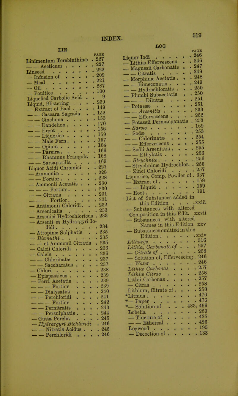 LIN PAGK Linimentum Terebinthinse . 227 Aceticum 227 Linseed 222 — Infusion of f^-l :::::: -Jsv _ Poultice Liquefied Carbolic Acid . . 9 Liquid, Blistering ■ • • • 239 _ Extract of Bael .... 149 Cascara Sagrada . . 152 Cinchona Dandelion 1^0 Ergot ^ 156 Liquorice 1^9 Male Fern 157 Opium 164 Pareira 166 Bhamnus Frangula . 168 Sarsaparilla .... 169 Liquor Acidi Chromici . . 227 — AmmonisB 228 Fortior ...... 228 — Ammonii Acetatia . . . 230 Fortior 230 Citratis 231 Fortior 231 — Antimonii Chloridi. . . 232 — Arsenicalia 233 — Arsenici Hydrochloricus . 233 — Arsenii et Hydrargyri lo- didi 234 — Atropinse Sulpbatia . . 235 — Bismuthi . . . . • • 235 et Ammonii Citratia . 235 — Calcii Chloridi . . . .236 — Calcis 236 ChlorinatsB .... 237 Saccharatus .... 237 — Chlori 238 — Epispasticua 239 — Ferri Acetatia .... 239 Fortior .... 239 Dialysatua .... 240 Perchloridi .... 241 Fortior .... 242 Pernitratia .... 243 Persulphatia .... 244 — Gutta Percha .... 245 — Hydrargyri Bichloridi . 246 Nitratis Acidus . . . 245 — — Perchloridi .... 246 519 LOG PAGK Liquor lodi 246 _ Lithi£B Effervescens . . Magnesii Carbonatis . . 247 Citratis . • • '248 Morphinffi Acetatia . . • 248 Bimeconatis .... 249 . Hydrochloratis . . . 250 Plumbi Subacetatis . . 250 Dilutus • • • • 251 — Potassse 251 Arsenitis Effervescens .... 252 Potassii Permanganatis . 253 — SarscB 169 — Sodffl 253 Chlorinatse . . . • '^^^ Effervescens .... 255 — Sodii Arseniatis .... 255 Ethylatis 256 — StrychnicB 256 — StrychninoB Hydrochlor. . 256 — Zinci Chloridi .... 257 Liquorice, Comp. Powder of . 337 — Extract of 158 Liquid 159 — Boot .191 List of Substances added m this Edition . . . -xxiii — Substances with altered Composition in this Edit, xxvii — Substances with altered Names in this Edition xxv — Substances omitted in this Edition xxiv Litliarge ^1^ Lithia, Carbonate of . . . 257 — Citrate of 258 — Solution of, Effervescing . 246 — Water 246 LithicB Carbonas .... 257 Lithice Citras 258 Lithii Carbonas 257 — Citraa 258 Lithium, Citrate of... . 258 *Litmua 476 *— Paper 476 *— Solution of ... 483, 496 Lobelia 259 — Tincture of 425 Ethereal 426 Logwood 195 — Decoction of 133