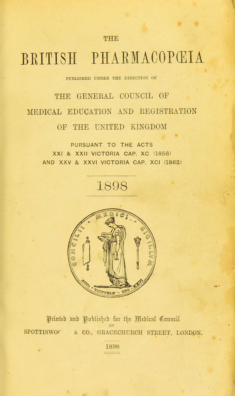 THE BRITISH PHARMACOPOEIA PUBLISHED UNDER THE DIEECTION OF THE GENEEAL COUNCIL OF MEDICAL EDUCATION AND EEGISTEATION OF THE UNITED KINGDOM PURSUANT TO THE ACTS XXI & XXII VICTORIA CAP. XC (1858) AND XXV & XXVI VICTORIA CAP. XCI (1862) 1898 ^ridtb mxH ^itblisbcir for lljc ^lllciiitsl ^I^OMittil SPOTTlSWOr & CO., GEA.CECHURCH STREET, LONDON. 1898