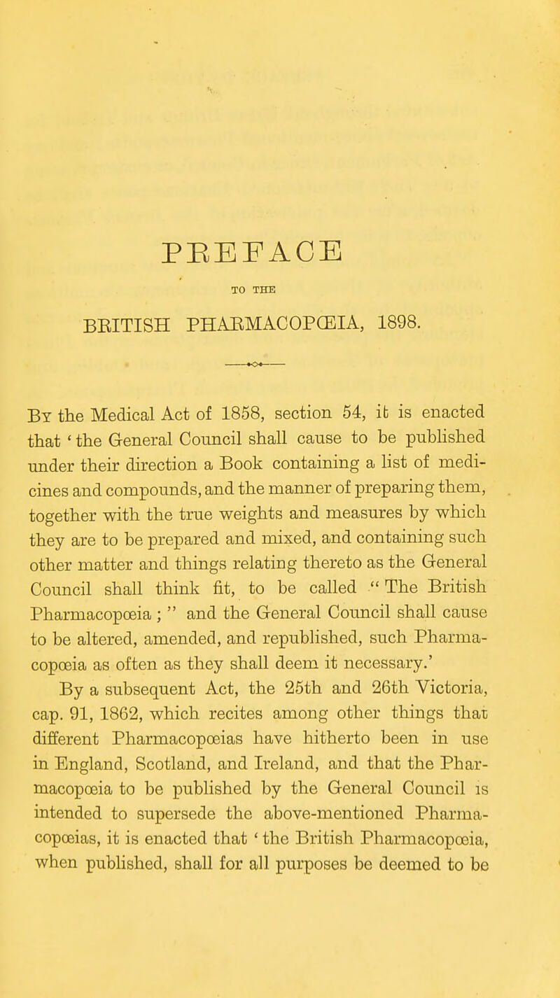 PEEFACE TO THE BRITISH PHAEMACOPCEIA, 1898. By the Medical Act of 1858, section 54, it is enacted that ' the General Council shall cause to be pubHshed under their direction a Book containing a list of medi- cines and compounds, and the manner of preparing them, together with the true weights and measures by which they are to be prepared and mixed, and containing such other matter and things relating thereto as the General Council shall think fit, to be called  The British Pharmacopoeia ;  and the General Council shall cause to be altered, amended, and republished, such Pharma- copoeia as often as they shall deem it necessary.' By a subsequent Act, the 25th and 26th Victoria, cap. 91, 1862, which recites among other things that different Pharmacopoeias have hitherto been in use in England, Scotland, and Ireland, and that the Phar- macopoeia to be published by the General Council is intended to supersede the above-mentioned Pharma- copoeias, it is enacted that ' the British Pharmacopoeia, when published, shall for all purposes be deemed to be