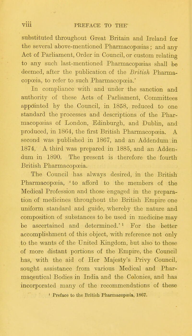 substituted throughout Great Britain and Ireland for the several above-mentioned Pharmacopoeias ; and any Act of Parliament, Order in Council, or custom relating to any such last-mentioned Pharmacopoeias shall be deemed, after the publication of the British Pharma- copoeia, to refer to such Pharmacopoeia.' In compliance v^ith and under the sanction and authority of these Acts of Parliament, Committees appointed by the Council, in 1858, reduced to one standard the processes and descriptions of the Phar- macopoeias of London, Edinburgh, and Dublin, and produced, in 1864, the first British Pharmacopoeia. A second v^as published in 1867, and an Addendum , in 1874. A third was prepared in 1885, and an Adden- dum in 1890. The present is therefore the fourth British Pharmacopoeia. The Council has always desired, in the British Pharmacopoeia, 'to afford to the members of the Medical Profession and those engaged in the prepara- tion of medicines throughout the British Empire one uniform standard and guide, whereby the natm-e and composition of substances to be used in medicine may be ascertained and determined.' ^ Eor the better accomplishment of this object, with reference not only to the wants of the United Kingdom, but also to those of more distant portions of the Empire, the Council has, with the aid of Her Majesty's Privy Council, sought assistance from various Medical and Phar- maceutical Bodies in India and the Colonies, and has incorporated many of the recommendations of these