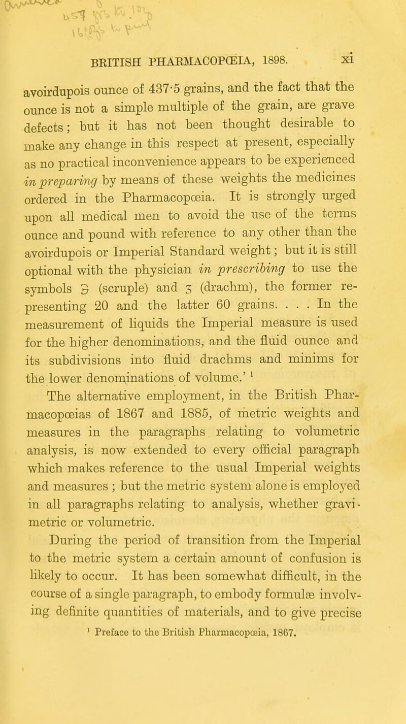 avoirdupois ounce of 437-5 grains, and the fact that the ounce is not a simple multiple of the grain, are grave defects; but it has not been thought desirable to make any change in this respect at present, especially as no practical inconvenience appears to be experienced in preparing by means of these weights the medicines ordered in the Pharmacopoeia. It is strongly urged upon all medical men to avoid the use of the terms ounce and pound with reference to any other than the avoirdupois or Imperial Standard weight; but it is still optional with the physician in prescribing to use the symbols 3 (scruple) and 5 (drachm), the former re- presenting 20 and the latter 60 grains. ... In the measurement of liquids the Imperial measure is used for the higher denominations, and the fluid ounce and its subdivisions into fluid drachms and minims for the lower denom,inations of volume.' ^ The alternative employment, in the British Phar- macopoeias of 1867 and 1885, of metric weights and measures in the paragraphs relating to volumetric analysis, is now extended to every official paragraph which makes reference to the usual Imperial weights and measures ; but the metric system alone is employed in all paragraphs relating to analysis, whether gravi - metric or volumetric. During the period of transition from the Imperial to the metric system a certain amount of confusion is likely to occur. It has been somewhat difficult, in the course of a single paragraph, to embody formulte involv- ing definite quantities of materials, and to give precise