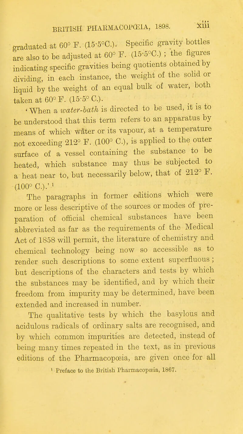 BRITISPI PHAlBlACOr(l:iA, 1898. Klil graduated at 60° F. (15-5°C.). Specific gravity bottles are also to be adjusted at 60° (15-5°C.) ; the figures indicating specific gravities being quotients obtained by dividing, in each instance, the weight of the sohd or liquid by the weight of an equal bulk of water, both taken at 60° F. (15-5° C). 'When a loater-hath is directed to be used, it is to be understood that this term refers to an apparatus by means of which water or its vapour, at a temperature not exceeding 212° F. (100° C), is appHed to the outer surface of a vessel containing the substance to be heated, which substance may thus be subjected to a heat near to, but necessarily below, that of 212° F. (100° C.). The paragraphs in former editions which were more or less descriptive of the sources or modes of pre- paration of official chemical substances have been abbreviated as far as the requirements of the Medical Act of 1858 will permit, the hterature of chemistry and chemical technology being now so accessible as to render such descriptions to some extent superfluous ; but descriptions of the characters and tests by which the substances may be identified, and by which their freedom from impurity may be determined, have been extended and increased in number. The qualitative tests by which the basylous and acidulous radicals of ordinary salts are recognised, and by which common impurities are detected, instead of being many times repeated in the text, as in previous editions of the Pharmacopoeia, are given once for all