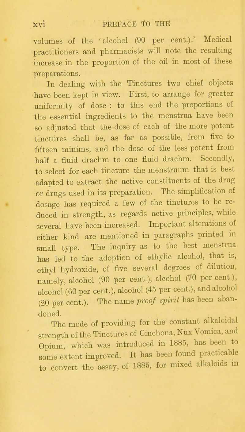 volumes of the 'alcohol (90 per cent.).' Medical practitioners and pharmacists will note the resulting increase in the proportion of the oil in most of these preparations. In dealing with the Tinctures two chief objects have been kept in view. Pirst, to arrange for greater imiformity of dose : to this end the proportions of the essential ingredients to the menstrua have been so adjusted that the dose of each of the more potent tinctures shall be, as far as possible, from five to fifteen minims, and the dose of the less potent from half a fluid drachm to one fluid drachm. Secondly, to select for each tincture the menstruimi that is best adapted to extract the active constituents of the drug or drugs used in its preparation. The simphfication of dosage has required a few of the tinctures to be re- duced in strength, as regards active principles, while several have been increased. Important alterations of either kind are mentioned in paragraphs printed m smaU type. The inquiry as to the best menstrua has led to the adoption of ethyhc alcohol, that is, ethyhhydroxide, of five several degrees of dilution, namely, alcohol (90 per cent.), alcohol (70 per cent.), alcohol (GO per cent.), alcohol (45 per cent.), and alcohol (20 per cent.). The name proof spirit has been aban- doned. The mode of providing for the constant alkalcidal strength of the Tinctures of Cinchona, Nux Vomica, and Opium, which was introduced in 1885, has been to some extent improved. It has been found practicable to convert the assay, of 1885, for mixed alkaloids m